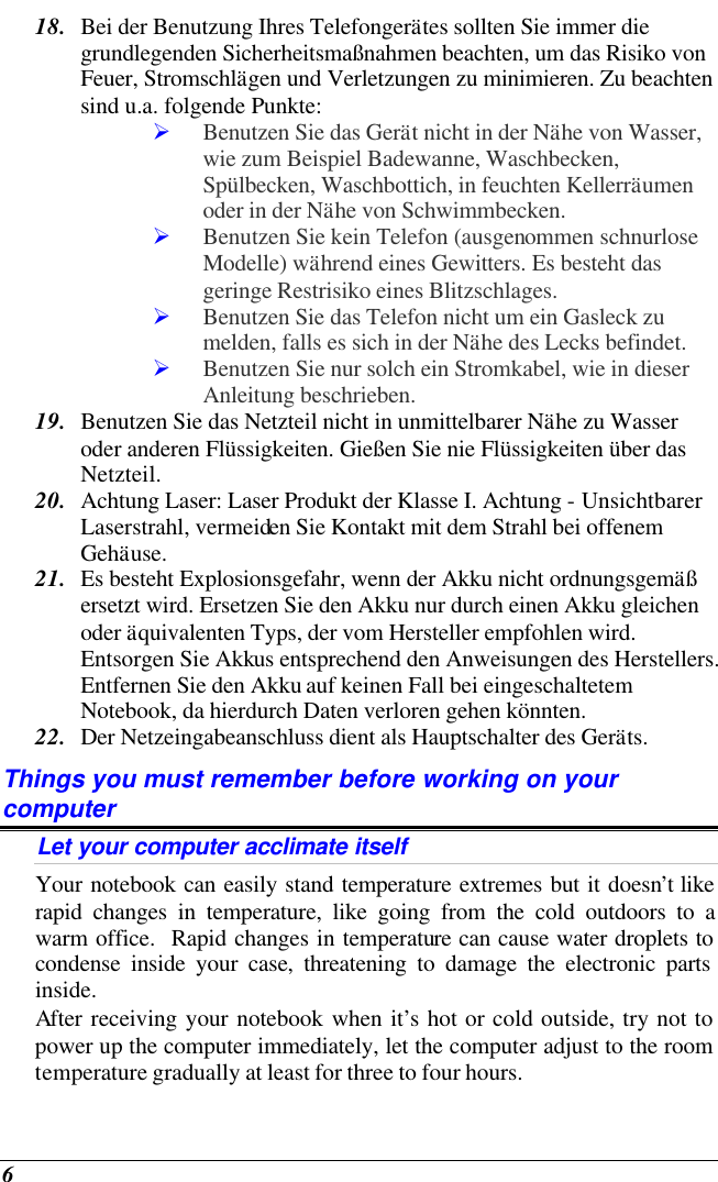  6 18. Bei der Benutzung Ihres Telefongerätes sollten Sie immer die grundlegenden Sicherheitsmaßnahmen beachten, um das Risiko von Feuer, Stromschlägen und Verletzungen zu minimieren. Zu beachten sind u.a. folgende Punkte:  Ø Benutzen Sie das Gerät nicht in der Nähe von Wasser, wie zum Beispiel Badewanne, Waschbecken, Spülbecken, Waschbottich, in feuchten Kellerräumen oder in der Nähe von Schwimmbecken.  Ø Benutzen Sie kein Telefon (ausgenommen schnurlose Modelle) während eines Gewitters. Es besteht das geringe Restrisiko eines Blitzschlages.  Ø Benutzen Sie das Telefon nicht um ein Gasleck zu melden, falls es sich in der Nähe des Lecks befindet. Ø Benutzen Sie nur solch ein Stromkabel, wie in dieser Anleitung beschrieben. 19. Benutzen Sie das Netzteil nicht in unmittelbarer Nähe zu Wasser oder anderen Flüssigkeiten. Gießen Sie nie Flüssigkeiten über das Netzteil. 20. Achtung Laser: Laser Produkt der Klasse I. Achtung - Unsichtbarer Laserstrahl, vermeiden Sie Kontakt mit dem Strahl bei offenem Gehäuse. 21. Es besteht Explosionsgefahr, wenn der Akku nicht ordnungsgemäß ersetzt wird. Ersetzen Sie den Akku nur durch einen Akku gleichen oder äquivalenten Typs, der vom Hersteller empfohlen wird. Entsorgen Sie Akkus entsprechend den Anweisungen des Herstellers. Entfernen Sie den Akku auf keinen Fall bei eingeschaltetem Notebook, da hierdurch Daten verloren gehen könnten. 22. Der Netzeingabeanschluss dient als Hauptschalter des Geräts. Things you must remember before working on your computer Let your computer acclimate itself Your notebook can easily stand temperature extremes but it doesn’t like rapid changes in temperature, like going from the cold outdoors to a warm office.  Rapid changes in temperature can cause water droplets to condense inside your case, threatening to damage the electronic parts inside.   After receiving your notebook when it’s hot or cold outside, try not to power up the computer immediately, let the computer adjust to the room temperature gradually at least for three to four hours. 