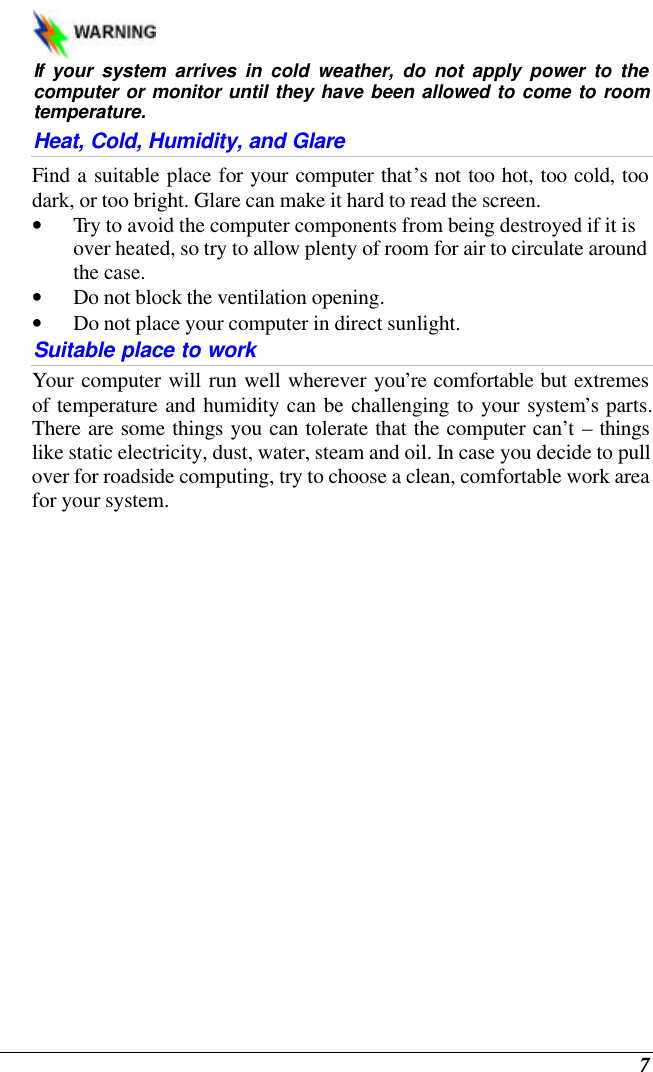  7   If your system arrives in cold weather, do not apply power to the computer or monitor until they have been allowed to come to room temperature. Heat, Cold, Humidity, and Glare Find a suitable place for your computer that’s not too hot, too cold, too dark, or too bright. Glare can make it hard to read the screen.   • Try to avoid the computer components from being destroyed if it is over heated, so try to allow plenty of room for air to circulate around the case.   • Do not block the ventilation opening.  • Do not place your computer in direct sunlight. Suitable place to work Your computer will run well wherever you’re comfortable but extremes of temperature and humidity can be challenging to your system’s parts.  There are some things you can tolerate that the computer can’t – things like static electricity, dust, water, steam and oil. In case you decide to pull over for roadside computing, try to choose a clean, comfortable work area for your system. 