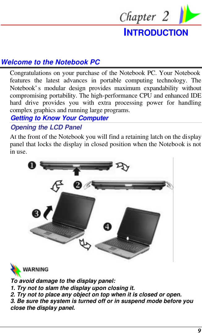  9  INTRODUCTION Welcome to the Notebook PC Congratulations on your purchase of the Notebook PC. Your Notebook features the latest advances in portable computing technology. The Notebook’s modular design provides maximum expandability without compromising portability. The high-performance CPU and enhanced IDE hard drive provides you with extra processing power for handling complex graphics and running large programs.   Getting to Know Your Computer Opening the LCD Panel At the front of the Notebook you will find a retaining latch on the display panel that locks the display in closed position when the Notebook is not in use.    To avoid damage to the display panel: 1. Try not to slam the display upon closing it. 2. Try not to place any object on top when it is closed or open. 3. Be sure the system is turned off or in suspend mode before you close the display panel. 