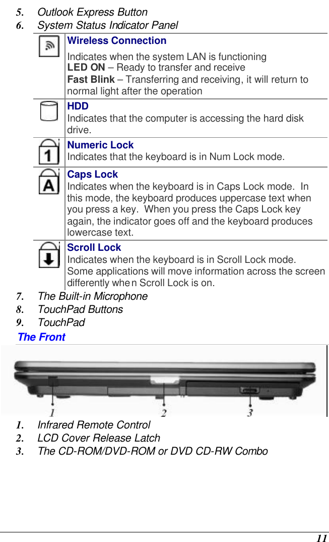  11 5. Outlook Express Button 6. System Status Indicator Panel  Wireless Connection Indicates when the system LAN is functioning LED ON – Ready to transfer and receive Fast Blink – Transferring and receiving, it will return to normal light after the operation  HDD Indicates that the computer is accessing the hard disk drive.  Numeric Lock Indicates that the keyboard is in Num Lock mode.    Caps Lock Indicates when the keyboard is in Caps Lock mode.  In this mode, the keyboard produces uppercase text when you press a key.  When you press the Caps Lock key again, the indicator goes off and the keyboard produces lowercase text.    Scroll Lock Indicates when the keyboard is in Scroll Lock mode.  Some applications will move information across the screen differently when Scroll Lock is on. 7. The Built-in Microphone 8. TouchPad Buttons 9. TouchPad The Front  1. Infrared Remote Control 2. LCD Cover Release Latch 3. The CD-ROM/DVD-ROM or DVD CD-RW Combo 