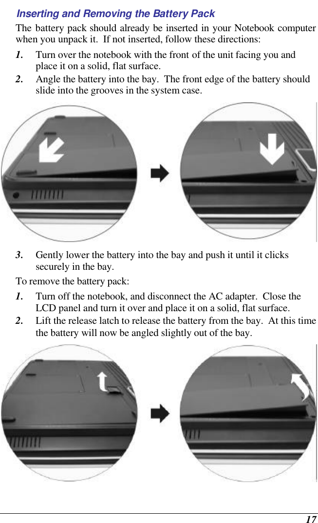  17 Inserting and Removing the Battery Pack The battery pack should already be inserted in your Notebook computer when you unpack it.  If not inserted, follow these directions: 1. Turn over the notebook with the front of the unit facing you and place it on a solid, flat surface. 2. Angle the battery into the bay.  The front edge of the battery should slide into the grooves in the system case.  3. Gently lower the battery into the bay and push it until it clicks securely in the bay. To remove the battery pack: 1. Turn off the notebook, and disconnect the AC adapter.  Close the LCD panel and turn it over and place it on a solid, flat surface.   2. Lift the release latch to release the battery from the bay.  At this time the battery will now be angled slightly out of the bay.  