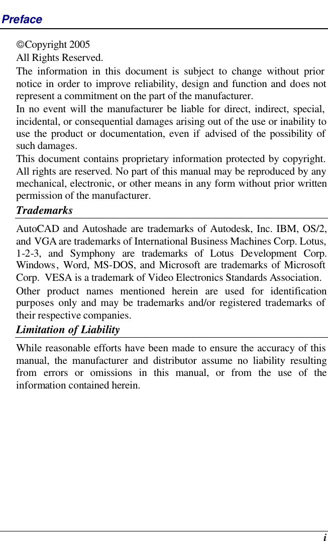  i Preface Copyright 2005 All Rights Reserved.                                                                           The information in this document is subject to change without prior notice in order to improve reliability, design and function and does not represent a commitment on the part of the manufacturer. In no event will the manufacturer be liable for direct, indirect, special, incidental, or consequential damages arising out of the use or inability to use the product or documentation, even if advised of the possibility of such damages. This document contains proprietary information protected by copyright. All rights are reserved. No part of this manual may be reproduced by any mechanical, electronic, or other means in any form without prior written permission of the manufacturer. Trademarks AutoCAD and Autoshade are trademarks of Autodesk, Inc. IBM, OS/2, and VGA are trademarks of International Business Machines Corp. Lotus, 1-2-3, and Symphony are trademarks of Lotus Development Corp. Windows, Word, MS-DOS, and Microsoft are trademarks of Microsoft Corp.  VESA is a trademark of Video Electronics Standards Association. Other product names mentioned herein are used for identification purposes only and may be trademarks and/or registered trademarks of their respective companies. Limitation of Liability While reasonable efforts have been made to ensure the accuracy of this manual, the manufacturer and distributor assume no liability resulting from  errors or omissions in this manual, or from the use of the information contained herein. 