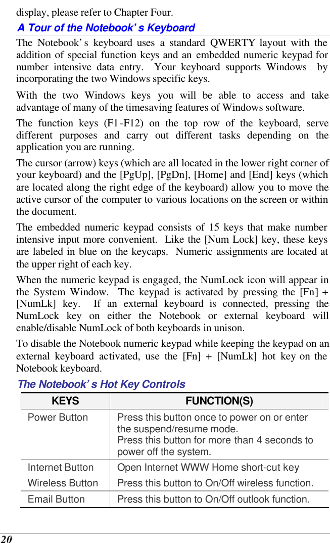  20 display, please refer to Chapter Four. A Tour of the Notebook’s Keyboard The Notebook’s keyboard uses a standard QWERTY layout with the addition of special function keys and an embedded numeric keypad for number intensive data entry.  Your keyboard supports Windows  by incorporating the two Windows specific keys.   With the two Windows keys you will be able to access and take advantage of many of the timesaving features of Windows software. The function keys (F1-F12) on the top row of the keyboard, serve different purposes and carry out different tasks depending on the application you are running.   The cursor (arrow) keys (which are all located in the lower right corner of your keyboard) and the [PgUp], [PgDn], [Home] and [End] keys (which are located along the right edge of the keyboard) allow you to move the active cursor of the computer to various locations on the screen or within the document. The embedded numeric keypad consists of 15 keys that make number intensive input more convenient.  Like the [Num Lock] key, these keys are labeled in blue on the keycaps.  Numeric assignments are located at the upper right of each key.   When the numeric keypad is engaged, the NumLock icon will appear in the System Window.  The keypad is activated by pressing the [Fn] + [NumLk] key.  If an external keyboard is connected, pressing the NumLock key on either the Notebook or external keyboard will enable/disable NumLock of both keyboards in unison. To disable the Notebook numeric keypad while keeping the keypad on an external keyboard activated, use the [Fn] + [NumLk] hot key on the Notebook keyboard. The Notebook’s Hot Key Controls KEYS FUNCTION(S) Power Button Press this button once to power on or enter the suspend/resume mode. Press this button for more than 4 seconds to power off the system. Internet Button Open Internet WWW Home short-cut key Wireless Button Press this button to On/Off wireless function. Email Button Press this button to On/Off outlook function. 