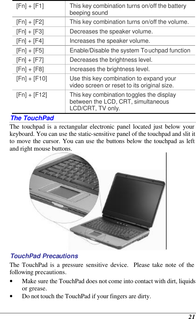  21 [Fn] + [F1] This key combination turns on/off the battery beeping sound [Fn] + [F2] This key combination turns on/off the volume. [Fn] + [F3] Decreases the speaker volume.   [Fn] + [F4] Increases the speaker volume.   [Fn] + [F5] Enable/Disable the system Touchpad function [Fn] + [F7] Decreases the brightness level. [Fn] + [F8] Increases the brightness level. [Fn] + [F10] Use this key combination to expand your video screen or reset to its original size. [Fn] + [F12] This key combination toggles the display between the LCD, CRT, simultaneous LCD/CRT, TV only. The TouchPad The touchpad is a rectangular electronic panel located just below your keyboard. You can use the static-sensitive panel of the touchpad and slit it to move the cursor. You can use the buttons below the touchpad as left and right mouse buttons.  TouchPad Precautions The TouchPad is a pressure sensitive device.  Please take note of the following precautions. • Make sure the TouchPad does not come into contact with dirt, liquids or grease. • Do not touch the TouchPad if your fingers are dirty. 