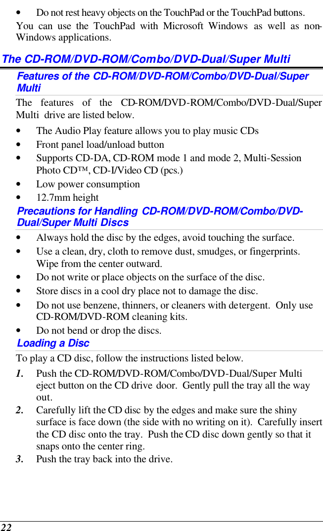  22 • Do not rest heavy objects on the TouchPad or the TouchPad buttons. You can use the TouchPad with Microsoft Windows as well as non-Windows applications. The CD-ROM/DVD-ROM/Combo/DVD-Dual/Super Multi Features of the CD-ROM/DVD-ROM/Combo/DVD-Dual/Super Multi The features of the CD-ROM/DVD-ROM/Combo/DVD-Dual/Super Multi  drive are listed below. • The Audio Play feature allows you to play music CDs • Front panel load/unload button • Supports CD-DA, CD-ROM mode 1 and mode 2, Multi-Session Photo CD™, CD-I/Video CD (pcs.) • Low power consumption • 12.7mm height Precautions for Handling CD-ROM/DVD-ROM/Combo/DVD-Dual/Super Multi Discs • Always hold the disc by the edges, avoid touching the surface. • Use a clean, dry, cloth to remove dust, smudges, or fingerprints.  Wipe from the center outward. • Do not write or place objects on the surface of the disc. • Store discs in a cool dry place not to damage the disc.   • Do not use benzene, thinners, or cleaners with detergent.  Only use CD-ROM/DVD-ROM cleaning kits. • Do not bend or drop the discs. Loading a Disc To play a CD disc, follow the instructions listed below. 1. Push the CD-ROM/DVD-ROM/Combo/DVD-Dual/Super Multi  eject button on the CD drive door.  Gently pull the tray all the way out. 2. Carefully lift the CD disc by the edges and make sure the shiny surface is face down (the side with no writing on it).  Carefully insert the CD disc onto the tray.  Push the CD disc down gently so that it snaps onto the center ring. 3. Push the tray back into the drive. 