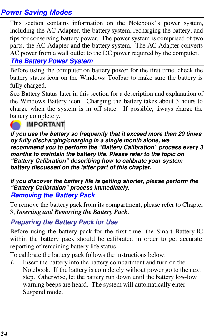  24 Power Saving Modes This section contains information on the Notebook’s power system, including the AC Adapter, the battery system, recharging the battery, and tips for conserving battery power.  The power system is comprised of two parts, the AC Adapter and the battery system.  The AC Adapter converts AC power from a wall outlet to the DC power required by the computer.   The Battery Power System Before using the computer on battery power for the first time, check the battery status icon on the Windows Toolbar to make sure the battery is fully charged.   See Battery Status later in this section for a description and explanation of the Windows Battery icon.  Charging the battery takes about 3 hours to charge when the system is in off state.  If possible, always charge the battery completely.   If you use the battery so frequently that it exceed more than 20 times by fully discharging/charging in a single month alone, we recommend you to perform the “Battery Calibration” process every 3 months to maintain the battery life. Please refer to the topic on “Battery Calibration” describing how to calibrate your system battery discussed on the latter part of this chapter.  If you discover the battery life is getting shorter, please perform the “Battery Calibration” process immediately. Removing the Battery Pack To remove the battery pack from its compartment, please refer to Chapter 3, Inserting and Removing the Battery Pack. Preparing the Battery Pack for Use Before using the battery pack for the first time, the Smart Battery IC within the battery pack should be calibrated in order to get accurate reporting of remaining battery life status.   To calibrate the battery pack follows the instructions below: 1. Insert the battery into the battery compartment and turn on the Notebook.  If the battery is completely without power go to the next step.  Otherwise, let the battery run down until the battery low-low warning beeps are heard.  The system will automatically enter Suspend mode. 