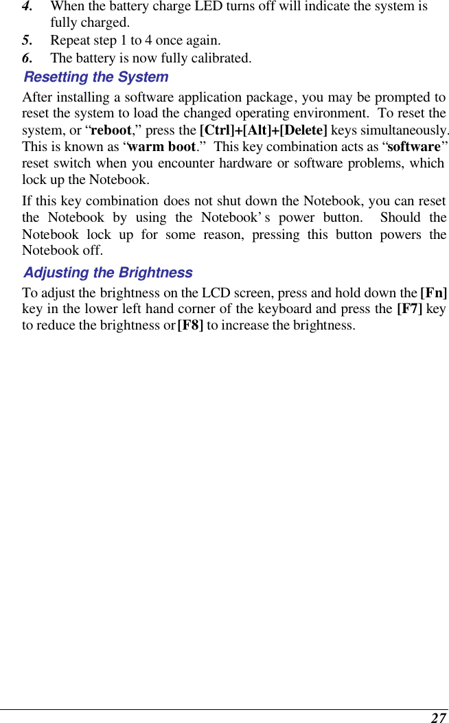  27 4. When the battery charge LED turns off will indicate the system is fully charged. 5. Repeat step 1 to 4 once again. 6. The battery is now fully calibrated. Resetting the System After installing a software application package, you may be prompted to reset the system to load the changed operating environment.  To reset the system, or “reboot,” press the [Ctrl]+[Alt]+[Delete] keys simultaneously.  This is known as “warm boot.”  This key combination acts as “software” reset switch when you encounter hardware or software problems, which lock up the Notebook.  If this key combination does not shut down the Notebook, you can reset the Notebook by using the Notebook’s power button.  Should the Notebook lock up for some reason, pressing this button powers the Notebook off. Adjusting the Brightness  To adjust the brightness on the LCD screen, press and hold down the [Fn] key in the lower left hand corner of the keyboard and press the [F7] key to reduce the brightness or [F8] to increase the brightness.     