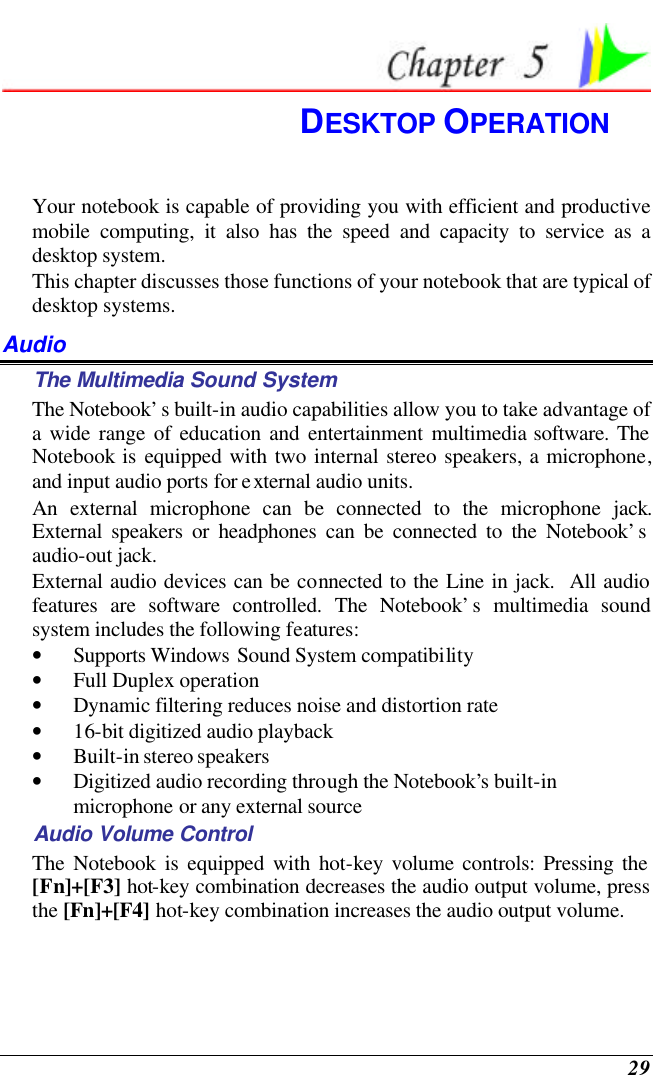  29  DESKTOP OPERATION Your notebook is capable of providing you with efficient and productive mobile computing, it also has the speed and capacity to service as a desktop system. This chapter discusses those functions of your notebook that are typical of desktop systems. Audio The Multimedia Sound System The Notebook’s built-in audio capabilities allow you to take advantage of a wide range of education and entertainment multimedia software. The Notebook is equipped with two internal stereo speakers, a microphone, and input audio ports for external audio units.   An external microphone can be connected to the microphone jack.  External speakers or headphones can be connected to the Notebook’s audio-out jack.   External audio devices can be connected to the Line in jack.  All audio features are software controlled. The Notebook’s multimedia sound system includes the following features: • Supports Windows Sound System compatibility • Full Duplex operation • Dynamic filtering reduces noise and distortion rate • 16-bit digitized audio playback • Built-in stereo speakers • Digitized audio recording through the Notebook’s built-in microphone or any external source Audio Volume Control The Notebook is equipped with hot-key volume controls: Pressing the [Fn]+[F3] hot-key combination decreases the audio output volume, press the [Fn]+[F4] hot-key combination increases the audio output volume. 