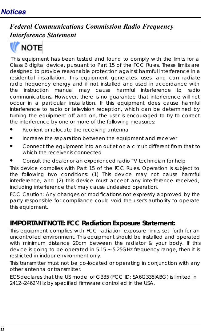  ii Notices Federal Communications Commission Radio Frequency Interference Statement   This equipment has been tested and found to comply with the limits for a Class B digital device, pursuant to Part 15 of the FCC Rules. These limits are designed to provide reasonable protection against harmful interference in a residential installation. This equipment generates, uses, and can radiate radio frequency energy and if not installed and used in accordance with the instruction manual may cause harmful interference to radio communications. However, there is no guarantee that interference will not occur in a particular installation. If this equipment does cause harmful interference to radio or television reception, which can be determined by turning the equipment off and on, the user is encouraged to try to correct the interference by one or more of the following measures: • Reorient or relocate the receiving antenna • Increase the separation between the equipment and receiver • Connect the equipment into an outlet on a circuit different from that to which the receiver is connected • Consult the dealer or an experienced radio TV technician for help This device complies with Part 15 of the FCC Rules. Operation is subject to the following two conditions: (1) This device may not cause harmful interference, and (2) this device must accept any interference received, including interference that may cause undesired operation. FCC Caution: Any changes or modifications not expressly approved by the party responsible for compliance could void the user&apos;s authority to operate this equipment.  IMPORTANT NOTE: FCC Radiation Exposure Statement: This equipment complies with FCC radiation exposure limits set forth for an uncontrolled environment. This equipment should be installed and operated with minimum distance 20cm between the radiator &amp; your body. If this device is going to be operated in 5.15 ~ 5.25GHz frequency range, then it is restricted in indoor environment only.  This transmitter must not be co-located or operating in conjunction with any other antenna or transmitter. ECS declares that the US model of G335 (FCC ID: SA6G335IABG) is limited in 2412~2462MHz by specified firmware controlled in the USA.    