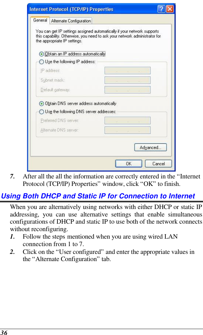  36  7. After all the all the information are correctly entered in the “Internet Protocol (TCP/IP) Properties” window, click “OK” to finish. Using Both DHCP and Static IP for Connection to Internet When you are alternatively using networks with either DHCP or static IP addressing, you can use alternative settings that enable simultaneous configurations of DHCP and static IP to use both of the network connects without reconfiguring. 1. Follow the steps mentioned when you are using wired LAN connection from 1 to 7. 2. Click on the “User configured” and enter the appropriate values in the “Alternate Configuration” tab. 