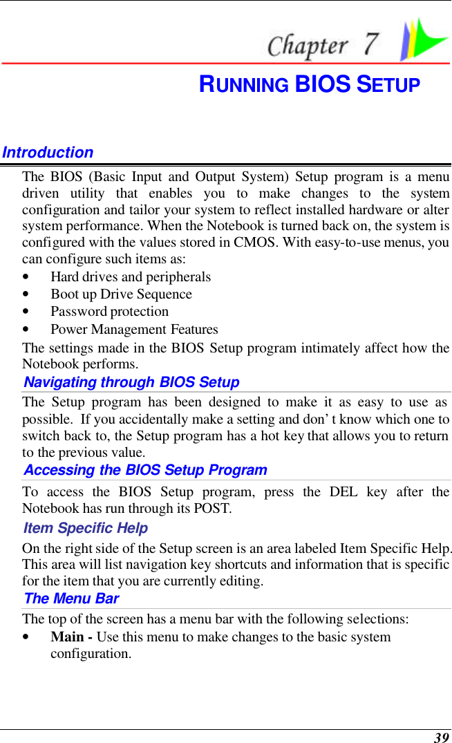  39  RUNNING BIOS SETUP Introduction The BIOS (Basic Input and Output System) Setup program is a menu driven utility that enables you to make changes to the system configuration and tailor your system to reflect installed hardware or alter system performance. When the Notebook is turned back on, the system is configured with the values stored in CMOS. With easy-to-use menus, you can configure such items as: • Hard drives and peripherals • Boot up Drive Sequence • Password protection • Power Management Features The settings made in the BIOS Setup program intimately affect how the Notebook performs.   Navigating through BIOS Setup The Setup program has been designed to make it as easy to use as possible.  If you accidentally make a setting and don’t know which one to switch back to, the Setup program has a hot key that allows you to return to the previous value.   Accessing the BIOS Setup Program To access the BIOS Setup program, press the DEL key after the Notebook has run through its POST. Item Specific Help On the right side of the Setup screen is an area labeled Item Specific Help.  This area will list navigation key shortcuts and information that is specific for the item that you are currently editing. The Menu Bar The top of the screen has a menu bar with the following selections: • Main - Use this menu to make changes to the basic system configuration. 