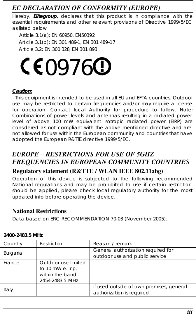  iii EC DECLARATION OF CONFORMITY (EUROPE)   Hereby,  Elitegroup, declares that this product is in compliance with the essential requirements and other relevant provisions of Directive 1999/5/EC as listed below      Article 3.1(a): EN 60950, EN50392   Article 3.1(b): EN 301 489-1, EN 301 489-17   Article 3.2: EN 300 328, EN 301 893     0976      Caution:   This equipment is intended to be used in all EU and EFTA countries. Outdoor use may be restricted to certain frequencies and/or may require a license for operation. Contact local Authority for procedure to follow. Note: Combinations of power levels and antennas resulting in a radiated power level of above 100 mW equivalent isotropic radiated power (EIRP) are considered as not compliant with the above mentioned directive and are not allowed for use within the European community and countries that have adopted the European R&amp;TTE directive 1999/5/EC.  EUROPE – RESTRICTIONS FOR USE OF 5GHZ FREQUENCIES IN EUROPEAN COMMUNITY COUNTRIES  Regulatory statement (R&amp;TTE / WLAN IEEE 802.11abg)  Operation of this device is subjected to the following recommended National regulations and may be prohibited to use if certain restriction should be applied, please check local regulatory authority for the most updated info before operating the device.   National Restrictions Data based on ERC RECOMMENDATION 70-03 (November 2005).  2400-2483.5 MHz Country Restriction Reason / remark Bulgaria     General authorization required for outdoor use and public service  France  Outdoor use limited to 10 mW e.i.r.p. within the band 2454-2483.5 MHz  Italy     If used outside of own premises, general authorization is required  