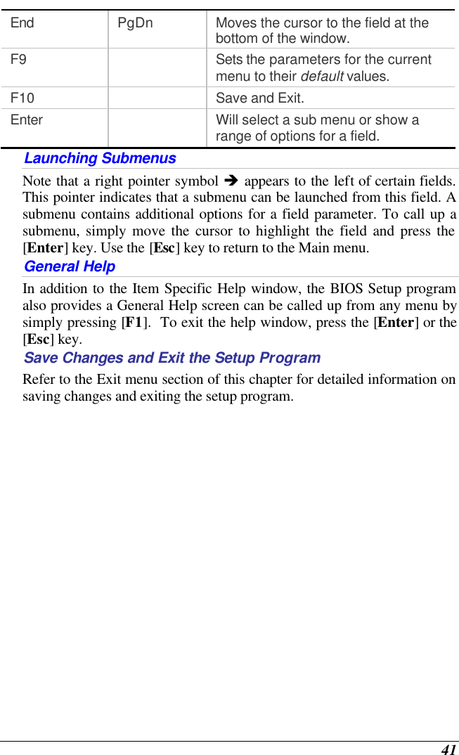  41 End PgDn Moves the cursor to the field at the bottom of the window. F9    Sets the parameters for the current menu to their default values. F10    Save and Exit. Enter    Will select a sub menu or show a range of options for a field. Launching Submenus Note that a right pointer symbol è appears to the left of certain fields.  This pointer indicates that a submenu can be launched from this field. A submenu contains additional options for a field parameter. To call up a submenu, simply move the cursor to highlight the field and press the [Enter] key. Use the [Esc] key to return to the Main menu. General Help In addition to the Item Specific Help window, the BIOS Setup program also provides a General Help screen can be called up from any menu by simply pressing [F1].  To exit the help window, press the [Enter] or the [Esc] key.  Save Changes and Exit the Setup Program Refer to the Exit menu section of this chapter for detailed information on saving changes and exiting the setup program. 