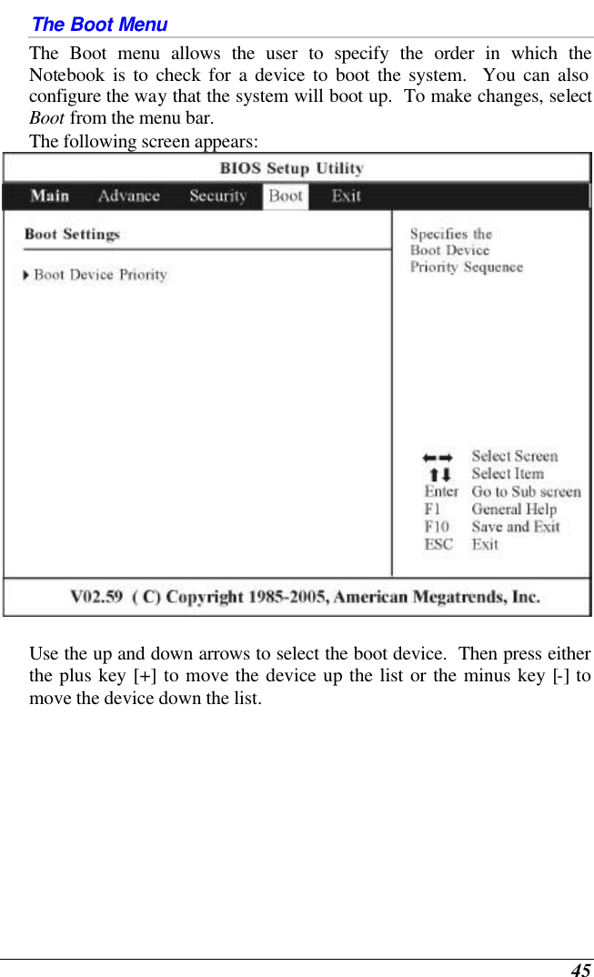  45 The Boot Menu The Boot menu allows the user to specify the order in which the Notebook is to check for a device to boot the system.  You can also configure the way that the system will boot up.  To make changes, select Boot from the menu bar.   The following screen appears:   Use the up and down arrows to select the boot device.  Then press either the plus key [+] to move the device up the list or the minus key [-] to move the device down the list. 