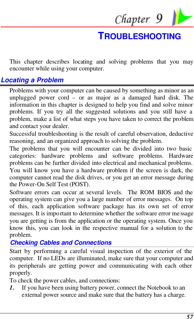  57  TROUBLESHOOTING This chapter describes locating and solving problems that you may encounter while using your computer. Locating a Problem Problems with your computer can be caused by something as minor as an unplugged power cord – or as major as a damaged hard disk. The information in this chapter is designed to help you find and solve minor problems. If you try all the suggested solutions and you still have a problem, make a list of what steps you have taken to correct the problem and contact your dealer.  Successful troubleshooting is the result of careful observation, deductive reasoning, and an organized approach to solving the problem.  The problems that you will encounter can be divided into two basic categories: hardware problems and software problems. Hardware problems can be further divided into electrical and mechanical problems. You will know you have a hardware problem if the screen is dark, the computer cannot read the disk drives, or you get an error message during the Power-On Self Test (POST). Software errors can occur at several levels.  The ROM BIOS and the operating system can give you a large number of error messages.  On top of this, each application software package has its own set of error messages. It is important to determine whether the software error message you are getting is from the application or the operating system. Once you know this, you can look in the respective manual for a solution to the problem. Checking Cables and Connections Start by performing a careful visual inspection of the exterior of the computer.  If no LEDs are illuminated, make sure that your computer and its peripherals are getting power and communicating with each other properly. To check the power cables, and connections: 1. If you have been using battery power, connect the Notebook to an external power source and make sure that the battery has a charge.  