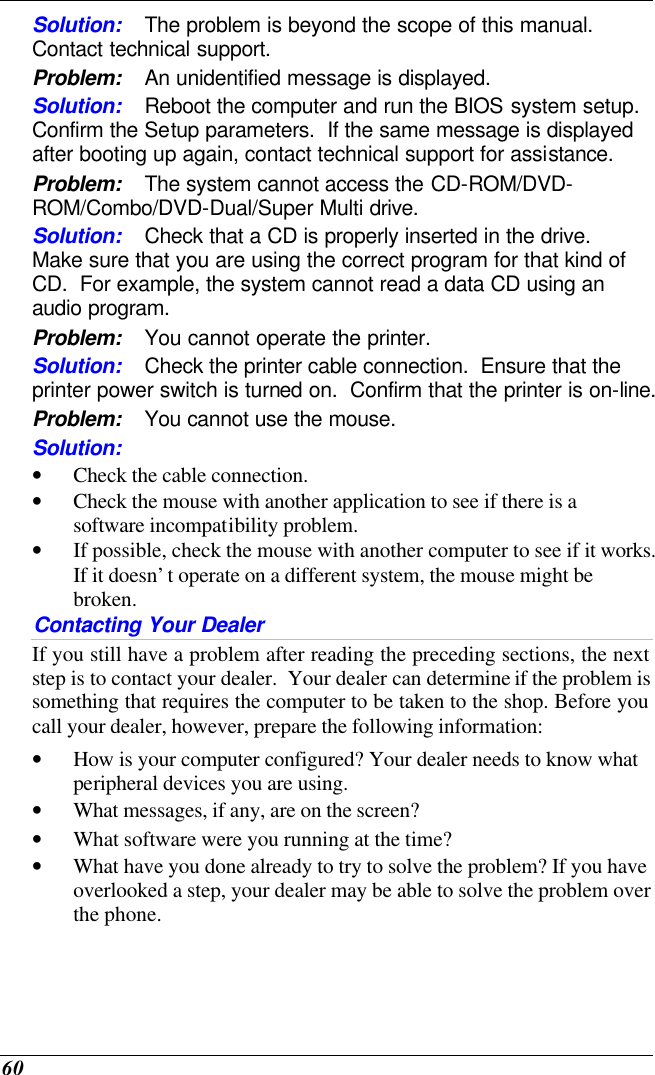  60 Solution: The problem is beyond the scope of this manual.  Contact technical support. Problem: An unidentified message is displayed. Solution: Reboot the computer and run the BIOS system setup.  Confirm the Setup parameters.  If the same message is displayed after booting up again, contact technical support for assistance. Problem: The system cannot access the CD-ROM/DVD-ROM/Combo/DVD-Dual/Super Multi drive. Solution: Check that a CD is properly inserted in the drive.  Make sure that you are using the correct program for that kind of CD.  For example, the system cannot read a data CD using an audio program. Problem: You cannot operate the printer. Solution: Check the printer cable connection.  Ensure that the printer power switch is turned on.  Confirm that the printer is on-line. Problem: You cannot use the mouse. Solution:  • Check the cable connection. • Check the mouse with another application to see if there is a software incompatibility problem. • If possible, check the mouse with another computer to see if it works.  If it doesn’t operate on a different system, the mouse might be broken. Contacting Your Dealer If you still have a problem after reading the preceding sections, the next step is to contact your dealer.  Your dealer can determine if the problem is something that requires the computer to be taken to the shop. Before you call your dealer, however, prepare the following information: • How is your computer configured? Your dealer needs to know what peripheral devices you are using. • What messages, if any, are on the screen? • What software were you running at the time? • What have you done already to try to solve the problem? If you have overlooked a step, your dealer may be able to solve the problem over the phone.  
