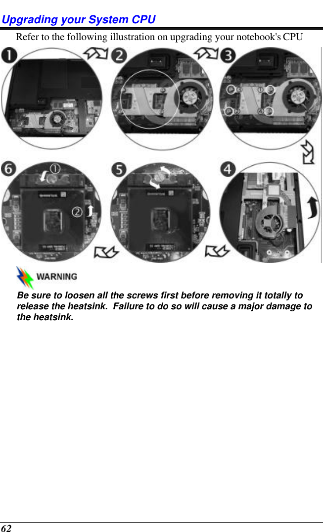  62 Upgrading your System CPU Refer to the following illustration on upgrading your notebook&apos;s CPU    Be sure to loosen all the screws first before removing it totally to release the heatsink.  Failure to do so will cause a major damage to the heatsink. 