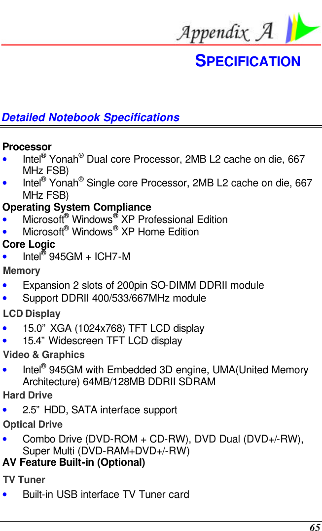  65  SPECIFICATION Detailed Notebook Specifications  Processor • Intel® Yonah® Dual core Processor, 2MB L2 cache on die, 667 MHz FSB) • Intel® Yonah® Single core Processor, 2MB L2 cache on die, 667 MHz FSB) Operating System Compliance • Microsoft® Windows® XP Professional Edition • Microsoft® Windows® XP Home Edition Core Logic • Intel® 945GM + ICH7-M Memory • Expansion 2 slots of 200pin SO-DIMM DDRII module • Support DDRII 400/533/667MHz module LCD Display • 15.0” XGA (1024x768) TFT LCD display • 15.4”  Widescreen TFT LCD display Video &amp; Graphics • Intel® 945GM with Embedded 3D engine, UMA(United Memory Architecture) 64MB/128MB DDRII SDRAM  Hard Drive • 2.5” HDD, SATA interface support Optical Drive • Combo Drive (DVD-ROM + CD-RW), DVD Dual (DVD+/-RW), Super Multi (DVD-RAM+DVD+/-RW) AV Feature Built-in (Optional) TV Tuner • Built-in USB interface TV Tuner card 
