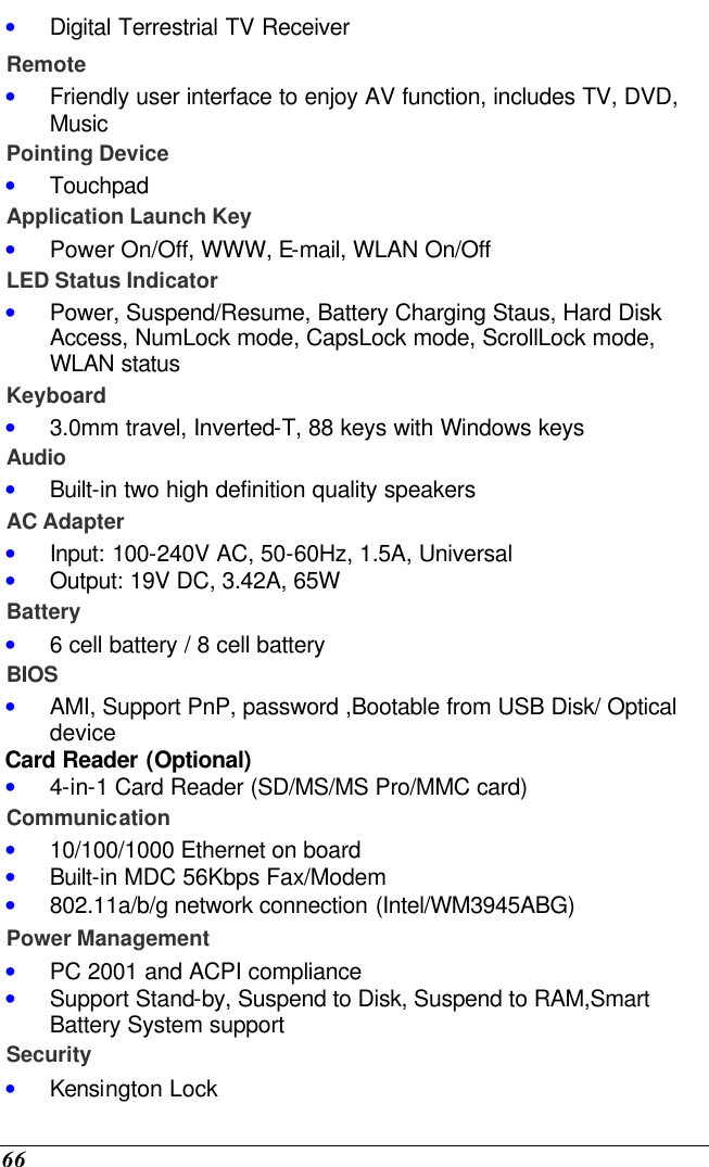  66 • Digital Terrestrial TV Receiver Remote • Friendly user interface to enjoy AV function, includes TV, DVD, Music Pointing Device • Touchpad Application Launch Key • Power On/Off, WWW, E-mail, WLAN On/Off LED Status Indicator • Power, Suspend/Resume, Battery Charging Staus, Hard Disk Access, NumLock mode, CapsLock mode, ScrollLock mode, WLAN status Keyboard • 3.0mm travel, Inverted-T, 88 keys with Windows keys Audio • Built-in two high definition quality speakers AC Adapter • Input: 100-240V AC, 50-60Hz, 1.5A, Universal • Output: 19V DC, 3.42A, 65W Battery • 6 cell battery / 8 cell battery BIOS • AMI, Support PnP, password ,Bootable from USB Disk/ Optical device Card Reader (Optional) • 4-in-1 Card Reader (SD/MS/MS Pro/MMC card) Communication • 10/100/1000 Ethernet on board  • Built-in MDC 56Kbps Fax/Modem • 802.11a/b/g network connection (Intel/WM3945ABG) Power Management • PC 2001 and ACPI compliance • Support Stand-by, Suspend to Disk, Suspend to RAM,Smart Battery System support Security • Kensington Lock 