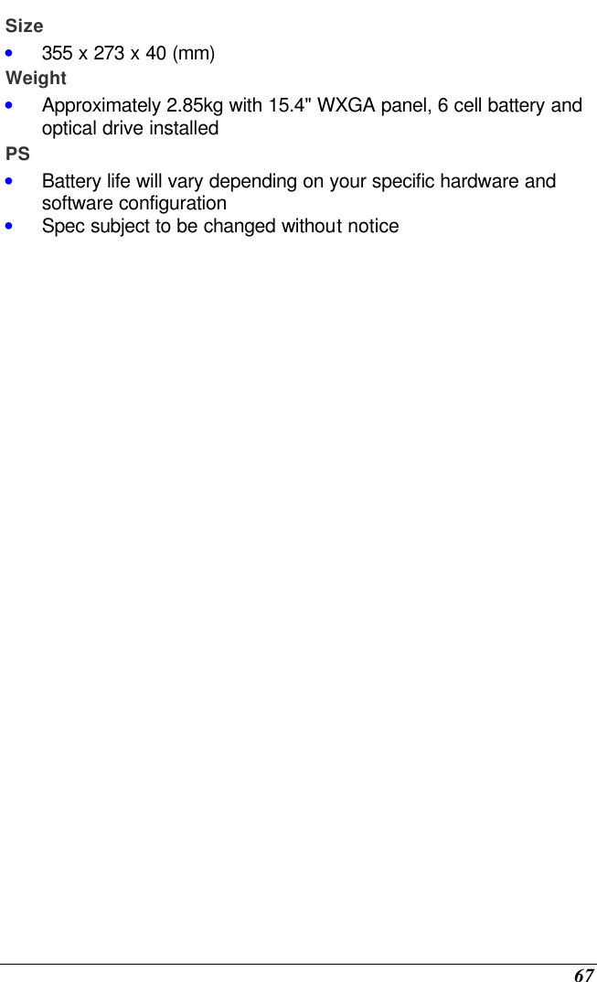  67 Size • 355 x 273 x 40 (mm)  Weight • Approximately 2.85kg with 15.4&quot; WXGA panel, 6 cell battery and optical drive installed PS • Battery life will vary depending on your specific hardware and software configuration • Spec subject to be changed without notice                   
