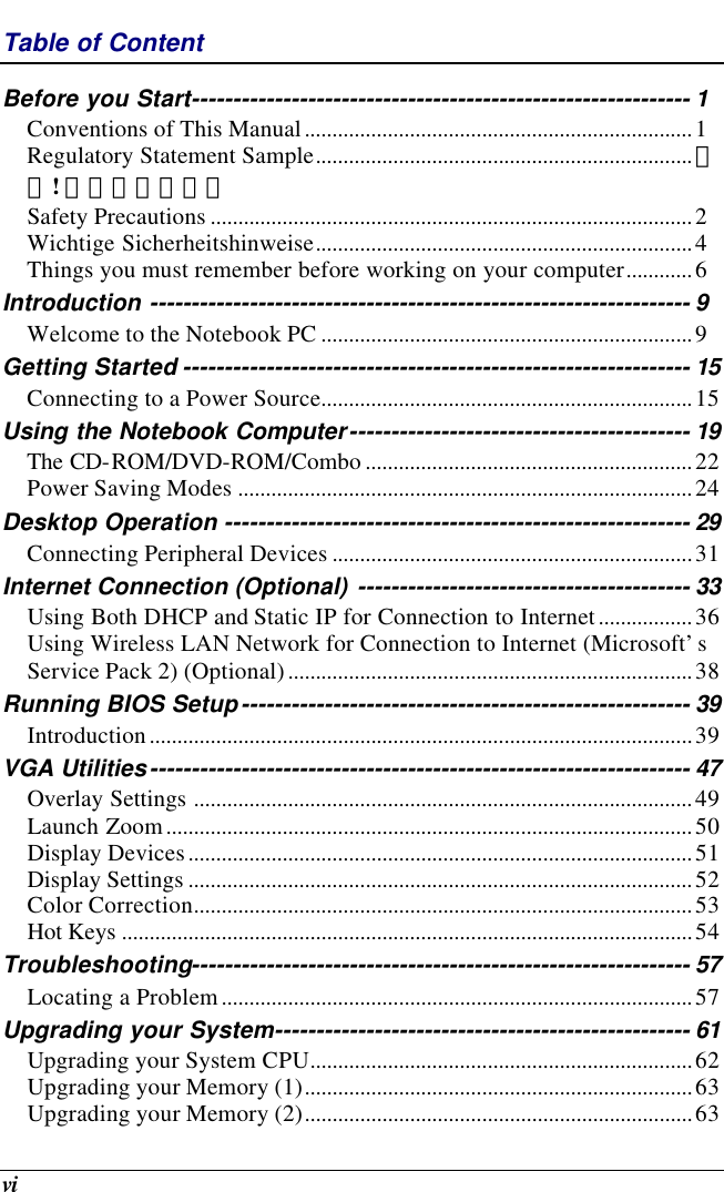  vi Table of Content Before you Start------------------------------------------------------------ 1 Conventions of This Manual......................................................................1 Regulatory Statement Sample....................................................................錯誤! 尚未定義書籤。 Safety Precautions .......................................................................................2 Wichtige Sicherheitshinweise....................................................................4 Things you must remember before working on your computer............6 Introduction ----------------------------------------------------------------- 9 Welcome to the Notebook PC ...................................................................9 Getting Started ------------------------------------------------------------- 15 Connecting to a Power Source...................................................................15 Using the Notebook Computer----------------------------------------- 19 The CD-ROM/DVD-ROM/Combo ...........................................................22 Power Saving Modes ..................................................................................24 Desktop Operation -------------------------------------------------------- 29 Connecting Peripheral Devices .................................................................31 Internet Connection (Optional) ---------------------------------------- 33 Using Both DHCP and Static IP for Connection to Internet.................36 Using Wireless LAN Network for Connection to Internet (Microsoft’s Service Pack 2) (Optional).........................................................................38 Running BIOS Setup------------------------------------------------------ 39 Introduction..................................................................................................39 VGA Utilities----------------------------------------------------------------- 47 Overlay Settings ..........................................................................................49 Launch Zoom...............................................................................................50 Display Devices...........................................................................................51 Display Settings ...........................................................................................52 Color Correction..........................................................................................53 Hot Keys .......................................................................................................54 Troubleshooting------------------------------------------------------------ 57 Locating a Problem.....................................................................................57 Upgrading your System-------------------------------------------------- 61 Upgrading your System CPU.....................................................................62 Upgrading your Memory (1)......................................................................63 Upgrading your Memory (2)......................................................................63 