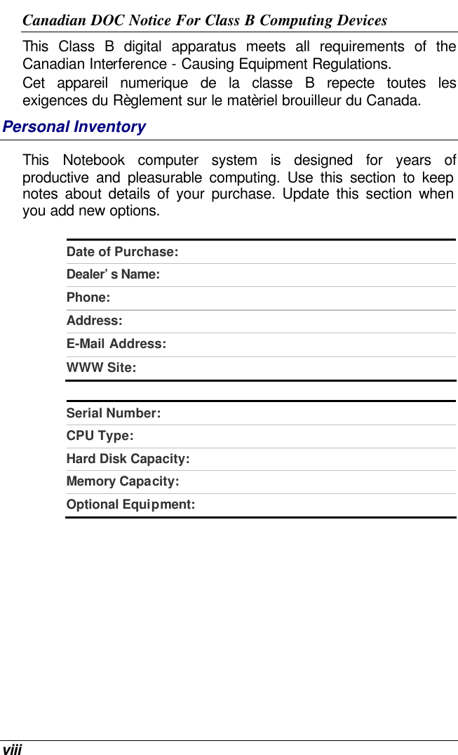  viii Canadian DOC Notice For Class B Computing Devices This Class B digital apparatus meets all requirements of the Canadian Interference - Causing Equipment Regulations. Cet appareil numerique de la classe B repecte toutes les exigences du Règlement sur le matèriel brouilleur du Canada. Personal Inventory This  Notebook computer system is designed for years of productive and pleasurable computing. Use this section to keep notes about details of your purchase. Update this section when you add new options.   Date of Purchase:  Dealer’s Name:   Phone:   Address:   E-Mail Address:  WWW Site:   Serial Number:  CPU Type:  Hard Disk Capacity:  Memory Capacity:  Optional Equipment:    