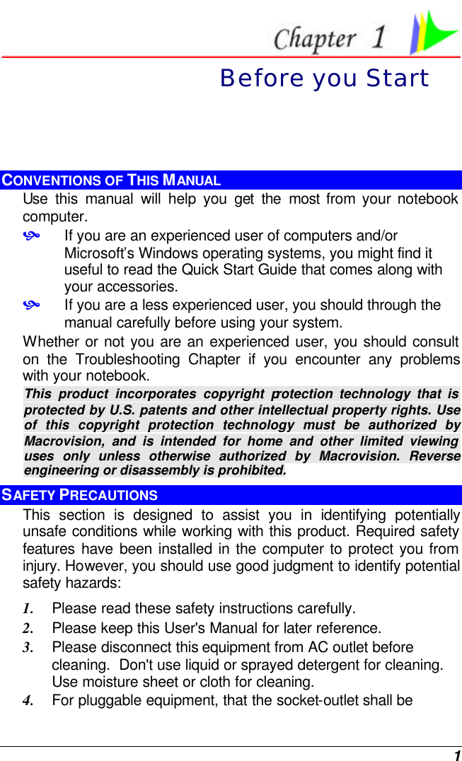  1  Before you Start CONVENTIONS OF THIS MANUAL Use this manual will help you get the most from your notebook computer.   • If you are an experienced user of computers and/or Microsoft’s Windows operating systems, you might find it useful to read the Quick Start Guide that comes along with your accessories. • If you are a less experienced user, you should through the manual carefully before using your system. Whether or not you are an experienced user, you should consult on the Troubleshooting Chapter if you encounter any problems with your notebook.   This product incorporates copyright protection technology that is protected by U.S. patents and other intellectual property rights. Use of this copyright protection technology must be authorized by Macrovision, and is intended for home and other limited viewing uses only unless otherwise authorized by Macrovision. Reverse engineering or disassembly is prohibited. SAFETY PRECAUTIONS This section is designed to assist you in identifying potentially unsafe conditions while working with this product. Required safety features have been installed in the computer to protect you from injury. However, you should use good judgment to identify potential safety hazards: 1. Please read these safety instructions carefully. 2. Please keep this User&apos;s Manual for later reference. 3. Please disconnect this equipment from AC outlet before cleaning.  Don&apos;t use liquid or sprayed detergent for cleaning. Use moisture sheet or cloth for cleaning. 4. For pluggable equipment, that the socket-outlet shall be 