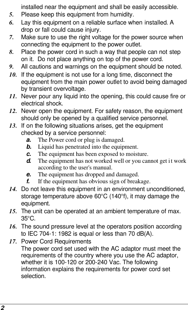  2 installed near the equipment and shall be easily accessible. 5. Please keep this equipment from humidity. 6. Lay this equipment on a reliable surface when installed. A drop or fall could cause injury. 7. Make sure to use the right voltage for the power source when connecting the equipment to the power outlet. 8. Place the power cord in such a way that people can not step on it.  Do not place anything on top of the power cord. 9. All cautions and warnings on the equipment should be noted. 10. If the equipment is not use for a long time, disconnect the equipment from the main power outlet to avoid being damaged by transient overvoltage. 11. Never pour any liquid into the opening, this could cause fire or electrical shock. 12. Never open the equipment. For safety reason, the equipment should only be opened by a qualified service personnel. 13. If on the following situations arises, get the equipment checked by a service personnel: a. The Power cord or plug is damaged. b. Liquid has penetrated into the equipment. c. The equipment has been exposed to moisture. d.  The equipment has not worked well or you cannot get it work according to the user&apos;s manual. e. The equipment has dropped and damaged. f. If the equipment has obvious sign of breakage. 14. Do not leave this equipment in an environment unconditioned, storage temperature above 60°C (140°f), it may damage the equipment. 15. The unit can be operated at an ambient temperature of max. 35°C. 16. The sound pressure level at the operators position according to IEC 704-1: 1982 is equal or less than 70 dB(A). 17. Power Cord Requirements The power cord set used with the AC adaptor must meet the requirements of the country where you use the AC adaptor, whether it is 100-120 or 200-240 Vac. The following information explains the requirements for power cord set selection. 