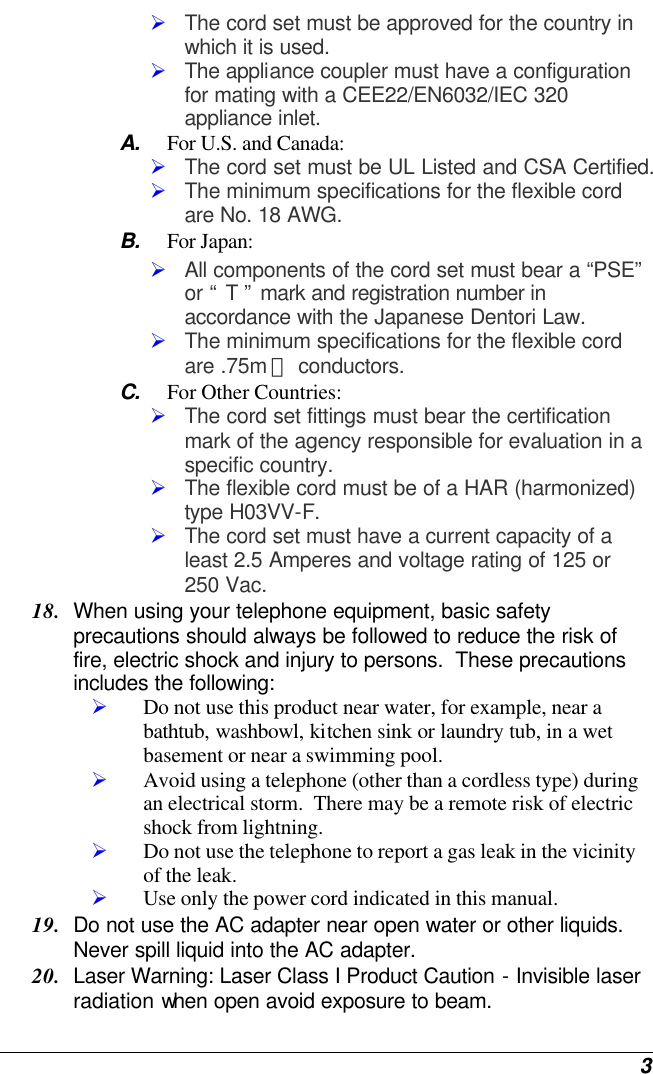  3 Ø The cord set must be approved for the country in which it is used. Ø The appliance coupler must have a configuration for mating with a CEE22/EN6032/IEC 320 appliance inlet. A. For U.S. and Canada: Ø The cord set must be UL Listed and CSA Certified. Ø The minimum specifications for the flexible cord are No. 18 AWG. B. For Japan: Ø All components of the cord set must bear a “PSE” or “ T ” mark and registration number in accordance with the Japanese Dentori Law. Ø The minimum specifications for the flexible cord are .75m ㎡ conductors. C. For Other Countries: Ø The cord set fittings must bear the certification mark of the agency responsible for evaluation in a specific country. Ø The flexible cord must be of a HAR (harmonized) type H03VV-F. Ø The cord set must have a current capacity of a least 2.5 Amperes and voltage rating of 125 or 250 Vac. 18. When using your telephone equipment, basic safety precautions should always be followed to reduce the risk of fire, electric shock and injury to persons.  These precautions includes the following: Ø Do not use this product near water, for example, near a bathtub, washbowl, kitchen sink or laundry tub, in a wet basement or near a swimming pool. Ø Avoid using a telephone (other than a cordless type) during an electrical storm.  There may be a remote risk of electric shock from lightning. Ø Do not use the telephone to report a gas leak in the vicinity of the leak. Ø Use only the power cord indicated in this manual. 19. Do not use the AC adapter near open water or other liquids. Never spill liquid into the AC adapter. 20. Laser Warning: Laser Class I Product Caution - Invisible laser radiation when open avoid exposure to beam. 