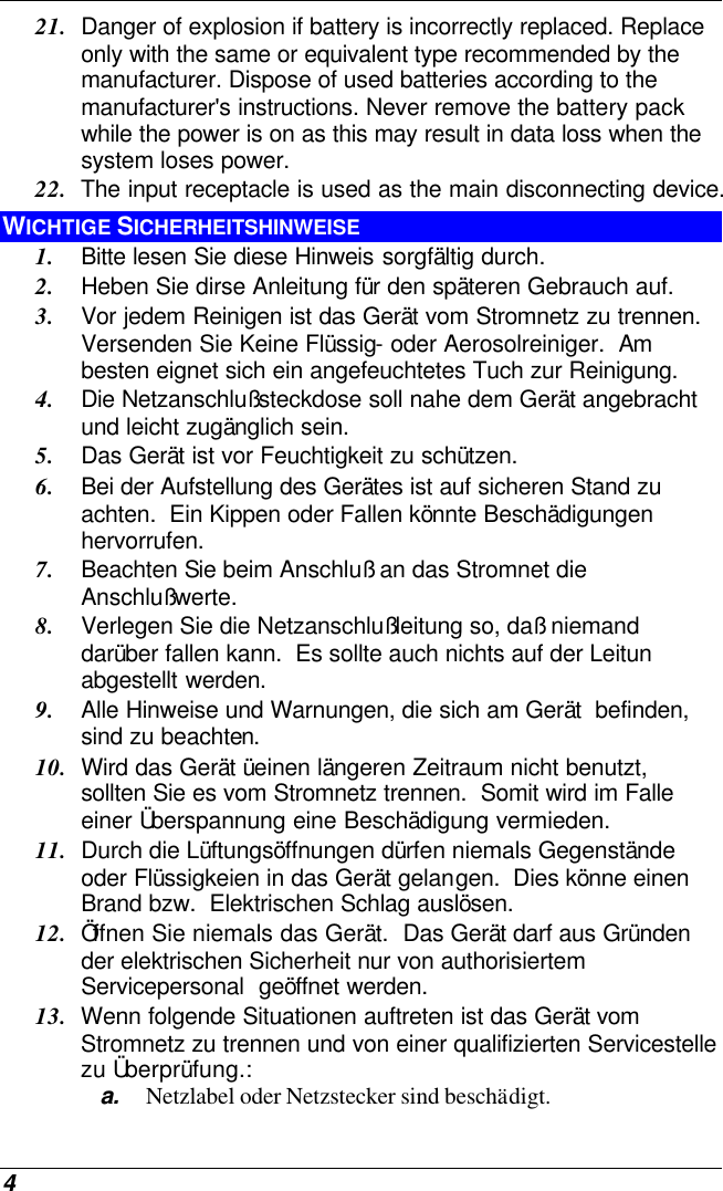  4 21. Danger of explosion if battery is incorrectly replaced. Replace only with the same or equivalent type recommended by the manufacturer. Dispose of used batteries according to the manufacturer&apos;s instructions. Never remove the battery pack while the power is on as this may result in data loss when the system loses power. 22. The input receptacle is used as the main disconnecting device. WICHTIGE SICHERHEITSHINWEISE 1. Bitte lesen Sie diese Hinweis sorgfältig durch. 2. Heben Sie dirse Anleitung für den späteren Gebrauch auf. 3. Vor jedem Reinigen ist das Gerät vom Stromnetz zu trennen.  Versenden Sie Keine Flüssig- oder Aerosolreiniger.  Am besten eignet sich ein angefeuchtetes Tuch zur Reinigung. 4. Die Netzanschlußsteckdose soll nahe dem Gerät angebracht und leicht zugänglich sein. 5. Das Gerät ist vor Feuchtigkeit zu schützen. 6. Bei der Aufstellung des Gerätes ist auf sicheren Stand zu achten.  Ein Kippen oder Fallen könnte Beschädigungen hervorrufen. 7. Beachten Sie beim Anschluß an das Stromnet die Anschlußwerte. 8. Verlegen Sie die Netzanschlußleitung so, daß niemand darüber fallen kann.  Es sollte auch nichts auf der Leitun abgestellt werden. 9. Alle Hinweise und Warnungen, die sich am Gerät  befinden, sind zu beachten. 10. Wird das Gerät üeinen längeren Zeitraum nicht benutzt, sollten Sie es vom Stromnetz trennen.  Somit wird im Falle einer Überspannung eine Beschädigung vermieden. 11. Durch die Lüftungsöffnungen dürfen niemals Gegenstände oder Flüssigkeien in das Gerät gelangen.  Dies könne einen Brand bzw.  Elektrischen Schlag auslösen. 12. Öffnen Sie niemals das Gerät.  Das Gerät darf aus Gründen der elektrischen Sicherheit nur von authorisiertem Servicepersonal  geöffnet werden. 13. Wenn folgende Situationen auftreten ist das Gerät vom Stromnetz zu trennen und von einer qualifizierten Servicestelle zu Überprüfung.: a. Netzlabel oder Netzstecker sind beschädigt. 
