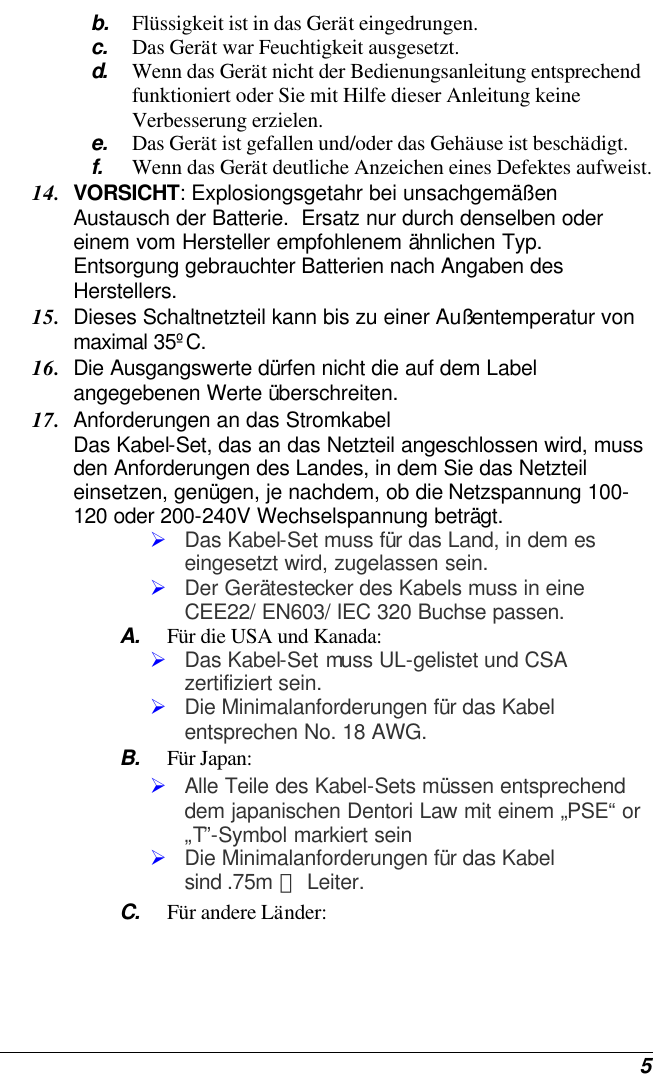  5 b. Flüssigkeit ist in das Gerät eingedrungen. c. Das Gerät war Feuchtigkeit ausgesetzt. d.  Wenn das Gerät nicht der Bedienungsanleitung entsprechend funktioniert oder Sie mit Hilfe dieser Anleitung keine Verbesserung erzielen. e. Das Gerät ist gefallen und/oder das Gehäuse ist beschädigt. f. Wenn das Gerät deutliche Anzeichen eines Defektes aufweist. 14. VORSICHT: Explosiongsgetahr bei unsachgemäßen Austausch der Batterie.  Ersatz nur durch denselben oder einem vom Hersteller empfohlenem ähnlichen Typ.  Entsorgung gebrauchter Batterien nach Angaben des Herstellers. 15. Dieses Schaltnetzteil kann bis zu einer Außentemperatur von maximal 35ºC. 16. Die Ausgangswerte dürfen nicht die auf dem Label angegebenen Werte überschreiten. 17. Anforderungen an das Stromkabel Das Kabel-Set, das an das Netzteil angeschlossen wird, muss den Anforderungen des Landes, in dem Sie das Netzteil einsetzen, genügen, je nachdem, ob die Netzspannung 100-120 oder 200-240V Wechselspannung beträgt. Ø Das Kabel-Set muss für das Land, in dem es eingesetzt wird, zugelassen sein. Ø Der Gerätestecker des Kabels muss in eine CEE22/ EN603/ IEC 320 Buchse passen. A. Für die USA und Kanada: Ø Das Kabel-Set muss UL-gelistet und CSA zertifiziert sein. Ø Die Minimalanforderungen für das Kabel entsprechen No. 18 AWG. B. Für Japan: Ø Alle Teile des Kabel-Sets müssen entsprechend dem japanischen Dentori Law mit einem „PSE“ or „T”-Symbol markiert sein Ø Die Minimalanforderungen für das Kabel sind .75m ㎡ Leiter. C. Für andere Länder: 