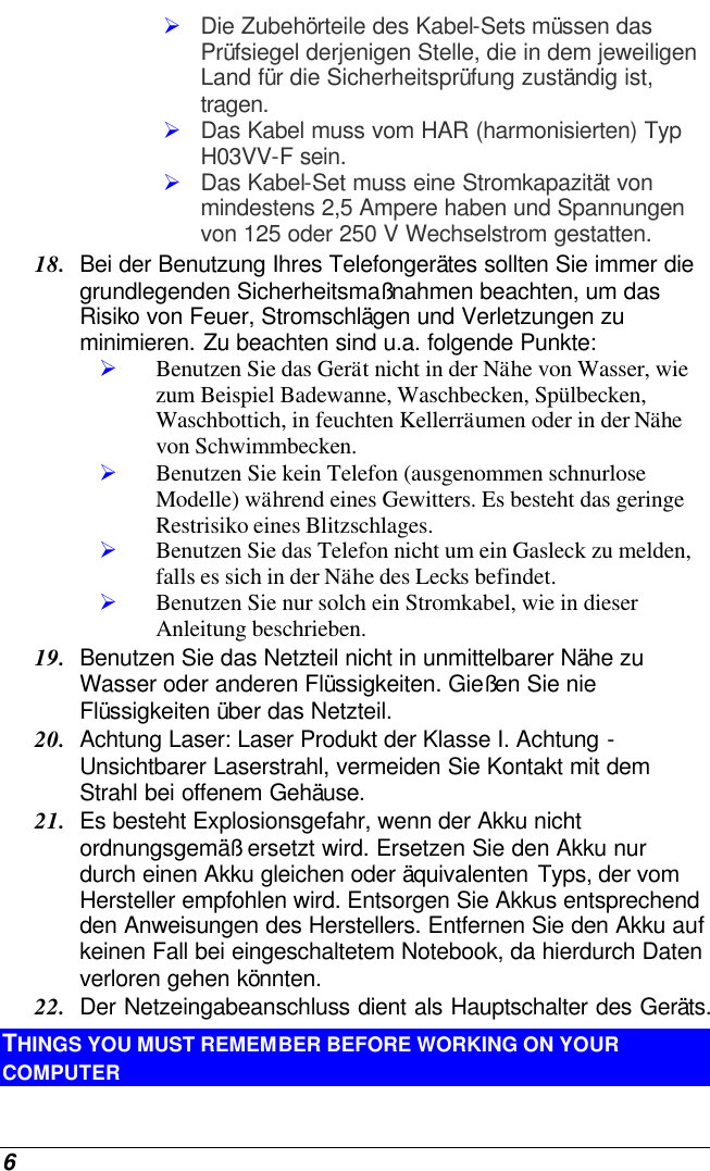  6 Ø Die Zubehörteile des Kabel-Sets müssen das Prüfsiegel derjenigen Stelle, die in dem jeweiligen Land für die Sicherheitsprüfung zuständig ist, tragen. Ø Das Kabel muss vom HAR (harmonisierten) Typ H03VV-F sein. Ø Das Kabel-Set muss eine Stromkapazität von mindestens 2,5 Ampere haben und Spannungen von 125 oder 250 V Wechselstrom gestatten. 18. Bei der Benutzung Ihres Telefongerätes sollten Sie immer die grundlegenden Sicherheitsmaßnahmen beachten, um das Risiko von Feuer, Stromschlägen und Verletzungen zu minimieren. Zu beachten sind u.a. folgende Punkte:  Ø Benutzen Sie das Gerät nicht in der Nähe von Wasser, wie zum Beispiel Badewanne, Waschbecken, Spülbecken, Waschbottich, in feuchten Kellerräumen oder in der Nähe von Schwimmbecken.  Ø Benutzen Sie kein Telefon (ausgenommen schnurlose Modelle) während eines Gewitters. Es besteht das geringe Restrisiko eines Blitzschlages.  Ø Benutzen Sie das Telefon nicht um ein Gasleck zu melden, falls es sich in der Nähe des Lecks befindet. Ø Benutzen Sie nur solch ein Stromkabel, wie in dieser Anleitung beschrieben. 19. Benutzen Sie das Netzteil nicht in unmittelbarer Nähe zu Wasser oder anderen Flüssigkeiten. Gießen Sie nie Flüssigkeiten über das Netzteil. 20. Achtung Laser: Laser Produkt der Klasse I. Achtung - Unsichtbarer Laserstrahl, vermeiden Sie Kontakt mit dem Strahl bei offenem Gehäuse. 21. Es besteht Explosionsgefahr, wenn der Akku nicht ordnungsgemäß ersetzt wird. Ersetzen Sie den Akku nur durch einen Akku gleichen oder äquivalenten Typs, der vom Hersteller empfohlen wird. Entsorgen Sie Akkus entsprechend den Anweisungen des Herstellers. Entfernen Sie den Akku auf keinen Fall bei eingeschaltetem Notebook, da hierdurch Daten verloren gehen könnten. 22. Der Netzeingabeanschluss dient als Hauptschalter des Geräts. THINGS YOU MUST REMEMBER BEFORE WORKING ON YOUR COMPUTER 