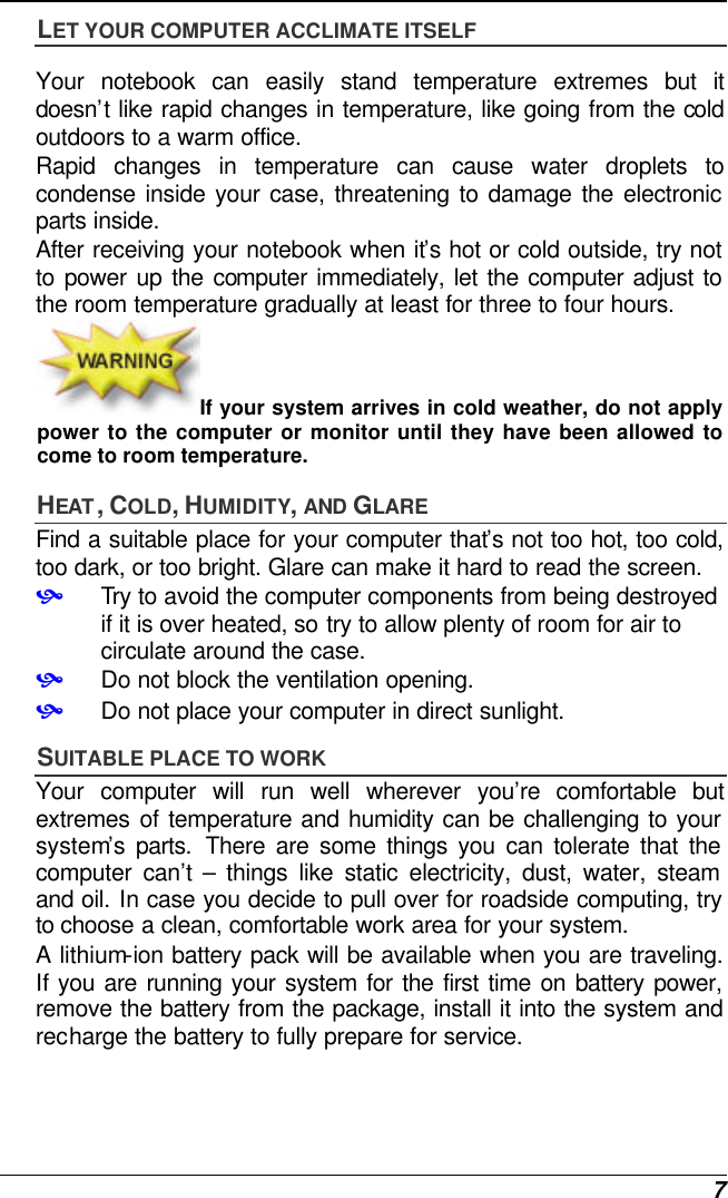  7 LET YOUR COMPUTER ACCLIMATE ITSELF Your notebook can easily stand temperature extremes but it doesn’t like rapid changes in temperature, like going from the cold outdoors to a warm office.  Rapid changes in temperature can cause water droplets to condense inside your case, threatening to damage the electronic parts inside.   After receiving your notebook when it’s hot or cold outside, try not to power up the computer immediately, let the computer adjust to the room temperature gradually at least for three to four hours. If your system arrives in cold weather, do not apply power to the computer or monitor until they have been allowed to come to room temperature. HEAT , COLD, HUMIDITY, AND GLARE Find a suitable place for your computer that’s not too hot, too cold, too dark, or too bright. Glare can make it hard to read the screen.   • Try to avoid the computer components from being destroyed if it is over heated, so try to allow plenty of room for air to circulate around the case.   • Do not block the ventilation opening.  • Do not place your computer in direct sunlight. SUITABLE PLACE TO WORK Your computer will run well wherever you’re comfortable but extremes of temperature and humidity can be challenging to your system’s parts. There are some things you can tolerate that the computer can’t  – things like static electricity, dust, water, steam and oil. In case you decide to pull over for roadside computing, try to choose a clean, comfortable work area for your system. A lithium-ion battery pack will be available when you are traveling. If you are running your system for the first time on battery power, remove the battery from the package, install it into the system and recharge the battery to fully prepare for service. 