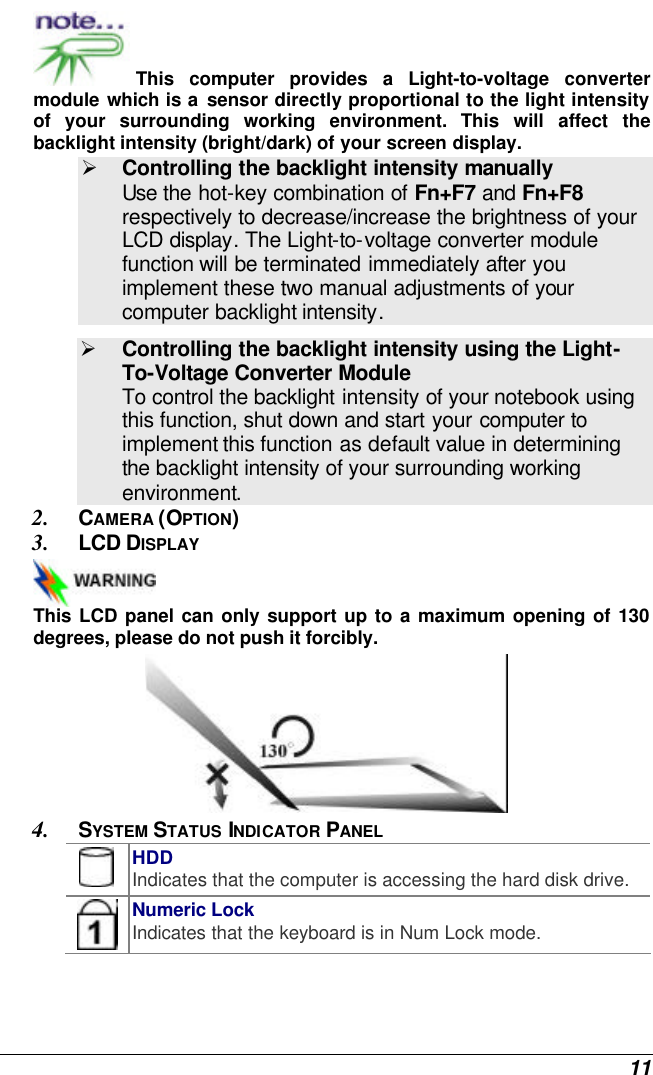  11 This computer provides a Light-to-voltage converter module which is a sensor directly proportional to the light intensity of your surrounding working environment. This will affect the backlight intensity (bright/dark) of your screen display. Ø Controlling the backlight intensity manually  Use the hot-key combination of Fn+F7 and Fn+F8 respectively to decrease/increase the brightness of your LCD display. The Light-to-voltage converter module function will be terminated immediately after you implement these two manual adjustments of your computer backlight intensity.   Ø Controlling the backlight intensity using the Light-To-Voltage Converter Module To control the backlight intensity of your notebook using this function, shut down and start your computer to implement this function as default value in determining the backlight intensity of your surrounding working environment. 2. CAMERA (OPTION) 3. LCD DISPLAY  This LCD panel can only support up to a maximum opening of 130 degrees, please do not push it forcibly.  4. SYSTEM STATUS INDICATOR PANEL  HDD Indicates that the computer is accessing the hard disk drive.  Numeric Lock Indicates that the keyboard is in Num Lock mode.   