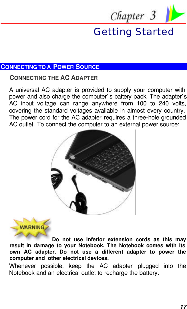  17  Getting Started CONNECTING TO A  POWER SOURCE CONNECTING THE AC ADAPTER A universal AC adapter is provided to supply your computer with power and also charge the computer’s battery pack. The adapter’s AC input voltage can range anywhere from 100 to 240 volts, covering the standard voltages available in almost every country. The power cord for the AC adapter requires a three-hole grounded AC outlet. To connect the computer to an external power source:  Do not use inferior extension cords as this may result in damage to your Notebook. The Notebook comes with its own AC adapter. Do not use a different adapter to power the computer and  other electrical devices. Whenever possible, keep the AC adapter plugged into the Notebook and an electrical outlet to recharge the battery.   