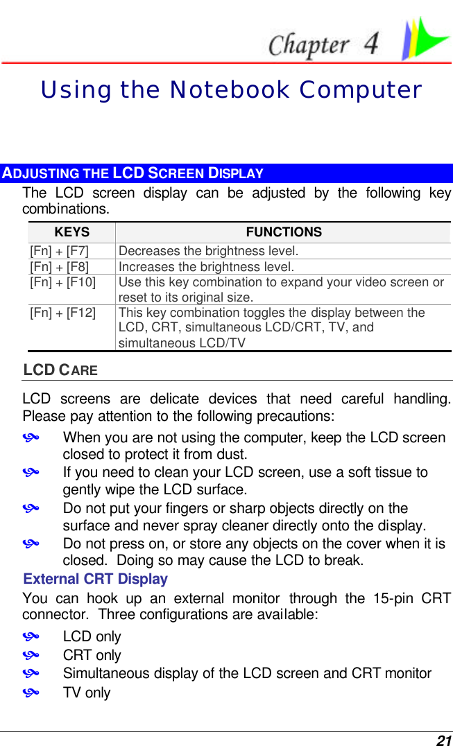  21  Using the Notebook Computer ADJUSTING THE LCD SCREEN DISPLAY The LCD screen display can be adjusted by the following key combinations. KEYS FUNCTIONS [Fn] + [F7] Decreases the brightness level. [Fn] + [F8] Increases the brightness level. [Fn] + [F10] Use this key combination to expand your video screen or reset to its original size. [Fn] + [F12] This key combination toggles the display between the LCD, CRT, simultaneous LCD/CRT, TV, and simultaneous LCD/TV LCD CARE LCD screens are delicate devices that need careful handling.  Please pay attention to the following precautions: • When you are not using the computer, keep the LCD screen closed to protect it from dust.   • If you need to clean your LCD screen, use a soft tissue to gently wipe the LCD surface.   • Do not put your fingers or sharp objects directly on the surface and never spray cleaner directly onto the display. • Do not press on, or store any objects on the cover when it is closed.  Doing so may cause the LCD to break. External CRT Display You can hook up an external monitor through the 15-pin CRT connector.  Three configurations are available: • LCD only • CRT only • Simultaneous display of the LCD screen and CRT monitor • TV only 