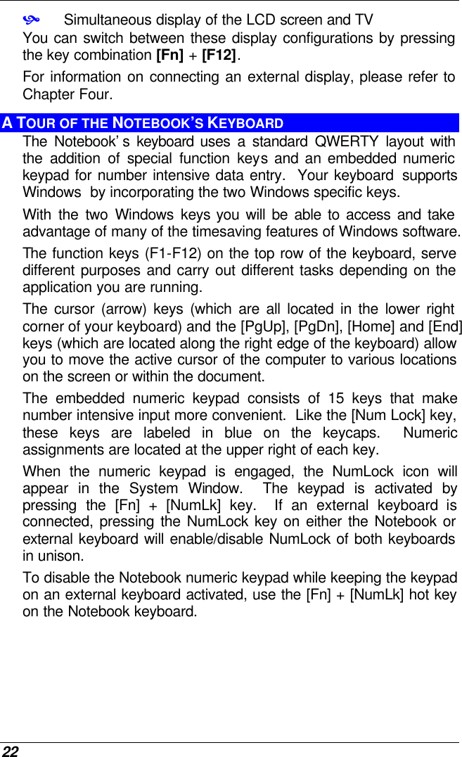  22 • Simultaneous display of the LCD screen and TV You can switch between these display configurations by pressing the key combination [Fn] + [F12].   For information on connecting an external display, please refer to Chapter Four. A TOUR OF THE NOTEBOOK’S KEYBOARD The Notebook’s keyboard uses a standard QWERTY layout with the addition of special function keys and an embedded numeric keypad for number intensive data entry.  Your keyboard  supports Windows  by incorporating the two Windows specific keys.   With the two Windows keys you will be able to access and take advantage of many of the timesaving features of Windows software. The function keys (F1-F12) on the top row of the keyboard, serve different purposes and carry out different tasks depending on the application you are running.   The cursor (arrow) keys (which are all located in the lower right corner of your keyboard) and the [PgUp], [PgDn], [Home] and [End] keys (which are located along the right edge of the keyboard) allow you to move the active cursor of the computer to various locations on the screen or within the document. The embedded numeric keypad consists of 15 keys that make number intensive input more convenient.  Like the [Num Lock] key, these keys are labeled in blue on the keycaps.  Numeric assignments are located at the upper right of each key.   When the numeric keypad is engaged, the NumLock icon will appear in the System Window.  The keypad is activated by pressing the [Fn] + [NumLk] key.  If an external keyboard is connected, pressing the NumLock key on either the Notebook or external keyboard will enable/disable NumLock of both keyboards in unison. To disable the Notebook numeric keypad while keeping the keypad on an external keyboard activated, use the [Fn] + [NumLk] hot key on the Notebook keyboard. 