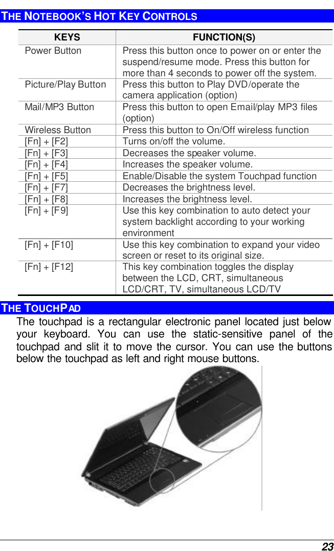  23 THE NOTEBOOK’S HOT KEY CONTROLS KEYS FUNCTION(S) Power Button Press this button once to power on or enter the suspend/resume mode. Press this button for more than 4 seconds to power off the system. Picture/Play Button Press this button to Play DVD/operate the camera application (option) Mail/MP3 Button Press this button to open Email/play MP3 files (option)  Wireless Button Press this button to On/Off wireless function [Fn] + [F2] Turns on/off the volume. [Fn] + [F3] Decreases the speaker volume.   [Fn] + [F4] Increases the speaker volume.   [Fn] + [F5] Enable/Disable the system Touchpad function [Fn] + [F7] Decreases the brightness level. [Fn] + [F8] Increases the brightness level. [Fn] + [F9] Use this key combination to auto detect your system backlight according to your working environment [Fn] + [F10] Use this key combination to expand your video screen or reset to its original size. [Fn] + [F12] This key combination toggles the display between the LCD, CRT, simultaneous LCD/CRT, TV, simultaneous LCD/TV THE TOUCHPAD The touchpad is a rectangular electronic panel located just below your keyboard. You can use the static-sensitive panel of the touchpad and slit it to move the cursor. You can use the buttons below the touchpad as left and right mouse buttons.  