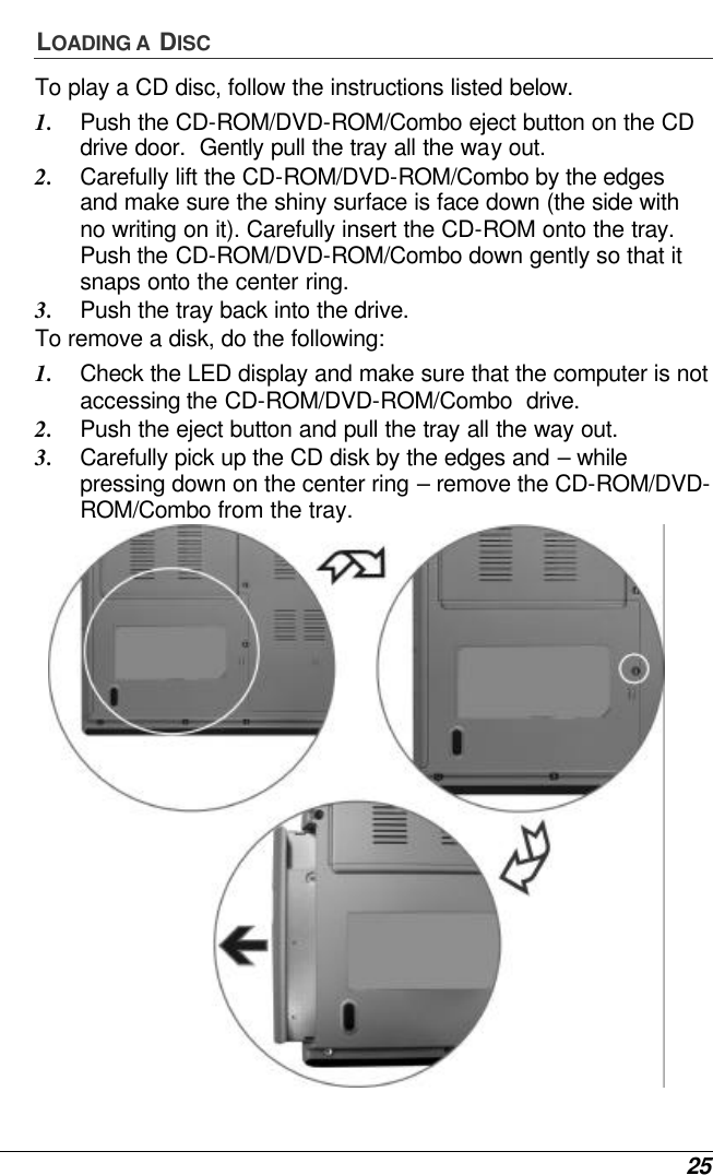  25 LOADING A  DISC To play a CD disc, follow the instructions listed below. 1. Push the CD-ROM/DVD-ROM/Combo eject button on the CD drive door.  Gently pull the tray all the way out. 2. Carefully lift the CD-ROM/DVD-ROM/Combo by the edges and make sure the shiny surface is face down (the side with no writing on it). Carefully insert the CD-ROM onto the tray.  Push the CD-ROM/DVD-ROM/Combo down gently so that it snaps onto the center ring. 3. Push the tray back into the drive. To remove a disk, do the following: 1. Check the LED display and make sure that the computer is not accessing the CD-ROM/DVD-ROM/Combo  drive. 2. Push the eject button and pull the tray all the way out. 3. Carefully pick up the CD disk by the edges and – while pressing down on the center ring – remove the CD-ROM/DVD-ROM/Combo from the tray.    