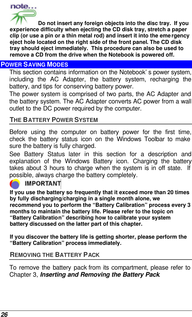  26 Do not insert any foreign objects into the disc tray.  If you experience difficulty when ejecting the CD disk tray, stretch a paper clip (or use a pin or a thin metal rod) and insert it into the emergency eject hole located on the right side of the front panel. The CD disk tray should eject immediately.  This procedure can also be used to remove a CD from the drive when the Notebook is powered off. POWER SAVING MODES This section contains information on the Notebook’s power system, including the AC Adapter, the battery system, recharging the battery, and tips for conserving battery power.   The power system is comprised of two parts, the AC Adapter and the battery system. The AC Adapter converts AC power from a wall outlet to the DC power required by the computer.   THE BATTERY POWER SYSTEM Before using the computer on battery power for the first time, check the battery status icon on the Windows Toolbar to make sure the battery is fully charged.   See  Battery Status later in this section for a description and explanation of the Windows Battery icon. Charging the battery takes about 3 hours to charge when the system is in off state.  If possible, always charge the battery completely.   If you use the battery so frequently that it exceed more than 20 times by fully discharging/charging in a single month alone, we recommend you to perform the “Battery Calibration” process every 3 months to maintain the battery life. Please refer to the topic on “Battery Calibration” describing how to calibrate your system battery discussed on the latter part of this chapter.  If you discover the battery life is getting shorter, please perform the “Battery Calibration” process immediately. REMOVING THE BATTERY PACK To remove the battery pack from its compartment, please refer to Chapter 3, Inserting and Removing the Battery Pack. 