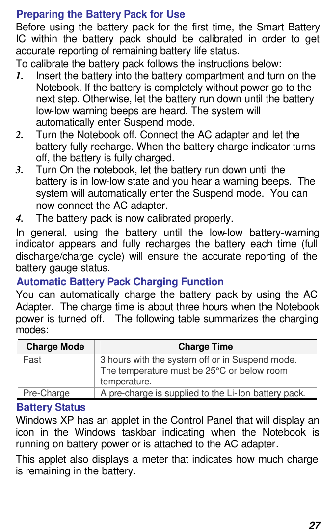  27 Preparing the Battery Pack for Use Before using the battery pack for the first time, the Smart Battery IC within the battery pack should be calibrated in order to get accurate reporting of remaining battery life status.   To calibrate the battery pack follows the instructions below: 1. Insert the battery into the battery compartment and turn on the Notebook. If the battery is completely without power go to the next step. Otherwise, let the battery run down until the battery low-low warning beeps are heard. The system will automatically enter Suspend mode. 2. Turn the Notebook off. Connect the AC adapter and let the battery fully recharge. When the battery charge indicator turns off, the battery is fully charged. 3. Turn On the notebook, let the battery run down until the battery is in low-low state and you hear a warning beeps.  The system will automatically enter the Suspend mode.  You can now connect the AC adapter. 4. The battery pack is now calibrated properly. In general, using the battery until the low-low battery-warning indicator appears and fully recharges the battery each time (full discharge/charge cycle) will ensure the accurate reporting of the battery gauge status. Automatic Battery Pack Charging Function  You can automatically charge the battery pack by using the AC Adapter.  The charge time is about three hours when the Notebook power is turned off.   The following table summarizes the charging modes: Charge Mode Charge Time Fast 3 hours with the system off or in Suspend mode.  The temperature must be 25°C or below room temperature. Pre-Charge A pre-charge is supplied to the Li-Ion battery pack. Battery Status Windows XP has an applet in the Control Panel that will display an icon in the Windows taskbar indicating when the Notebook is running on battery power or is attached to the AC adapter.   This applet also displays a meter that indicates how much charge is remaining in the battery.  