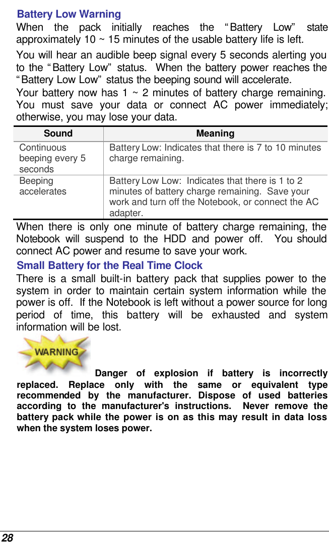  28 Battery Low Warning  When the pack initially reaches the “Battery Low” state approximately 10 ~ 15 minutes of the usable battery life is left.   You will hear an audible beep signal every 5 seconds alerting you to the “Battery Low” status.  When the battery power reaches the “Battery Low Low” status the beeping sound will accelerate.   Your battery now has 1 ~ 2 minutes of battery charge remaining.  You must save your data or connect AC power immediately; otherwise, you may lose your data. Sound Meaning Continuous beeping every 5 seconds Battery Low: Indicates that there is 7 to 10 minutes charge remaining.   Beeping accelerates Battery Low Low:  Indicates that there is 1 to 2 minutes of battery charge remaining.  Save your work and turn off the Notebook, or connect the AC adapter. When there is only one minute of battery charge remaining, the Notebook will suspend to the HDD and power off.  You should connect AC power and resume to save your work. Small Battery for the Real Time Clock There is a small built-in battery pack that supplies power to the system in order to maintain certain system information while the power is off.  If the Notebook is left without a power source for long period of time, this battery will be exhausted and system information will be lost.   Danger of explosion if battery is incorrectly replaced. Replace only with the same or equivalent type recommended by the manufacturer.  Dispose of used batteries according to the manufacturer&apos;s instructions.  Never remove the battery pack while the power is on as this may result in data loss when the system loses power. 