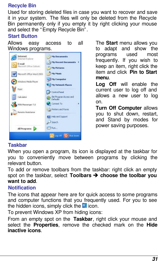  31 Recycle Bin Used for storing deleted files in case you want to recover and save it in your system. The files will only be deleted from the Recycle Bin  permanently only if you empty it by right clicking your mouse and select the “Empty Recycle Bin”.  Start Button Allows easy access to all Windows programs.  The Start menu allows you to adapt and show the programs used most frequently. If you wish to keep an item, right click the item and click  Pin to Start menu. Log Off will enable the current user to log off and allows a new user to log on. Turn Off Computer allows you to shut down, restart, and Stand by modes for power saving purposes.  Taskbar When you open a program, its icon is displayed at the taskbar for you to conveniently move between programs by clicking the relevant button.  To add or remove toolbars from the taskbar: right click an empty spot on the taskbar, select Toolbars è choose the toolbar you want to add. Notification The icons that appear here are for quick access to some programs and computer functions that you frequently used. For you to see the hidden icons, simply click the  icon. To prevent Windows XP from hiding icons: From an empty spot on the  Taskbar, right click your mouse and select the Properties, remove the checked mark on the Hide inactive icons. 