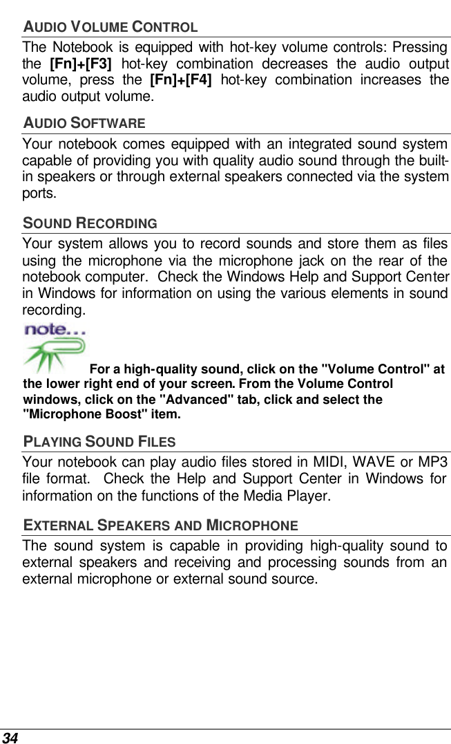  34 AUDIO VOLUME CONTROL The Notebook is equipped with hot-key volume controls: Pressing the  [Fn]+[F3] hot-key combination decreases the audio output volume, press the [Fn]+[F4] hot-key combination increases the audio output volume. AUDIO SOFTWARE Your notebook comes equipped with an integrated sound system capable of providing you with quality audio sound through the built-in speakers or through external speakers connected via the system ports. SOUND RECORDING Your system allows you to record sounds and store them as files using the microphone via the microphone jack on the rear of the notebook computer.  Check the Windows Help and Support Center in Windows for information on using the various elements in sound recording. For a high-quality sound, click on the &quot;Volume Control&quot; at the lower right end of your screen. From the Volume Control windows, click on the &quot;Advanced&quot; tab, click and select the &quot;Microphone Boost&quot; item. PLAYING SOUND FILES Your notebook can play audio files stored in MIDI, WAVE or MP3 file format.  Check the Help and Support Center in Windows for information on the functions of the Media Player. EXTERNAL SPEAKERS AND MICROPHONE The sound system is capable in providing high-quality sound to external speakers and receiving and processing sounds from an external microphone or external sound source. 