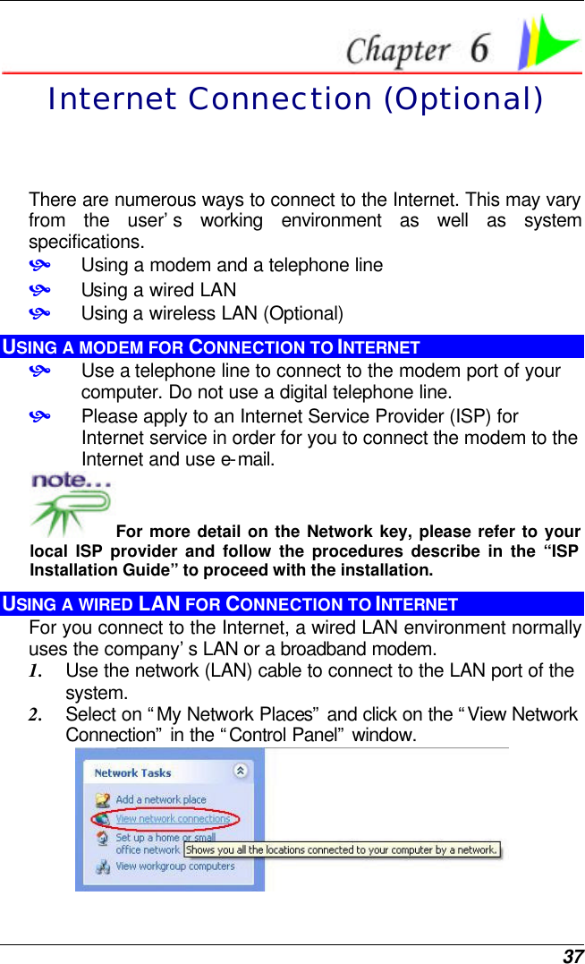  37  Internet Connection (Optional) There are numerous ways to connect to the Internet. This may vary from the user’s working environment as well as system specifications. • Using a modem and a telephone line • Using a wired LAN • Using a wireless LAN (Optional) USING A MODEM FOR CONNECTION TO INTERNET • Use a telephone line to connect to the modem port of your computer. Do not use a digital telephone line. • Please apply to an Internet Service Provider (ISP) for Internet service in order for you to connect the modem to the Internet and use e-mail. For more detail on the Network key, please refer to your local ISP provider and follow the procedures describe in the “ISP Installation Guide” to proceed with the installation. USING A WIRED LAN FOR CONNECTION TO INTERNET For you connect to the Internet, a wired LAN environment normally uses the company’s LAN or a broadband modem. 1. Use the network (LAN) cable to connect to the LAN port of the system. 2. Select on “My Network Places” and click on the “View Network Connection” in the “Control Panel” window.  