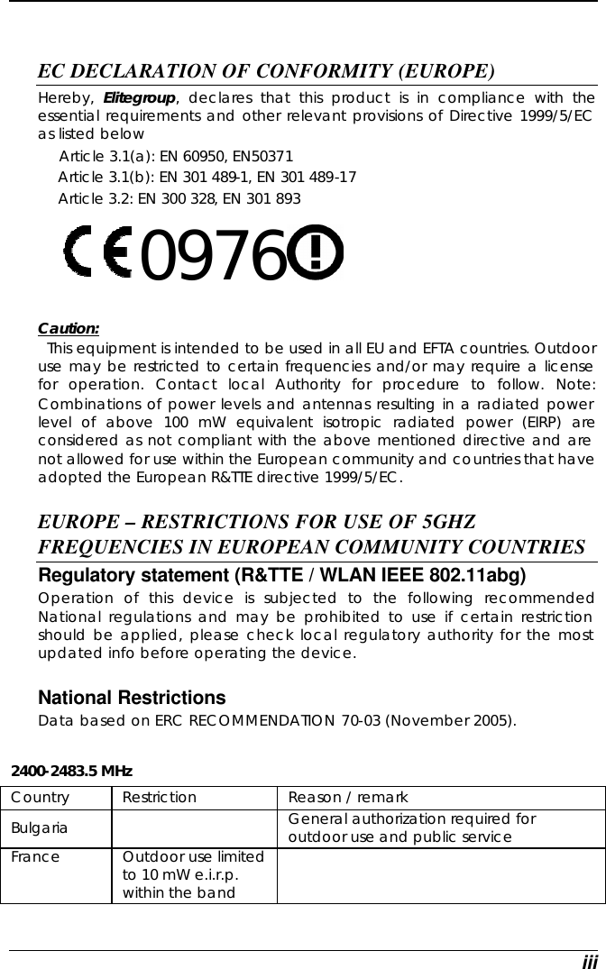  iii   EC DECLARATION OF CONFORMITY (EUROPE)   Hereby,  Elitegroup, declares that this product is in compliance with the essential requirements and other relevant provisions of Directive 1999/5/EC as listed below      Article 3.1(a): EN 60950, EN50371   Article 3.1(b): EN 301 489-1, EN 301 489-17   Article 3.2: EN 300 328, EN 301 893     0976      Caution:   This equipment is intended to be used in all EU and EFTA countries. Outdoor use may be restricted to certain frequencies and/or may require a license for operation. Contact local Authority for procedure to follow. Note: Combinations of power levels and antennas resulting in a radiated power level of above 100 mW equivalent isotropic radiated power (EIRP) are considered as not compliant with the above mentioned directive and are not allowed for use within the European community and countries that have adopted the European R&amp;TTE directive 1999/5/EC.  EUROPE – RESTRICTIONS FOR USE OF 5GHZ FREQUENCIES IN EUROPEAN COMMUNITY COUNTRIES  Regulatory statement (R&amp;TTE / WLAN IEEE 802.11abg)  Operation of this device is subjected to the following recommended National regulations and may be prohibited to use if certain restriction should be applied, please check local regulatory authority for the most updated info before operating the device.   National Restrictions Data based on ERC RECOMMENDATION 70-03 (November 2005).  2400-2483.5 MHz Country Restriction Reason / remark Bulgaria     General authorization required for outdoor use and public service  France  Outdoor use limited to 10 mW e.i.r.p. within the band  