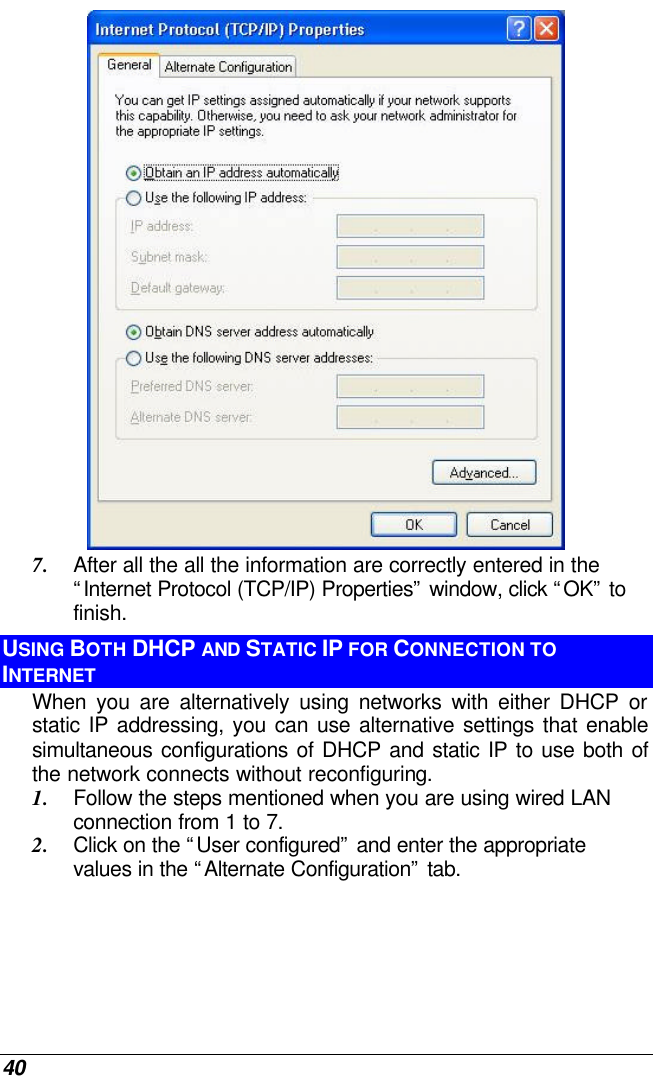  40  7. After all the all the information are correctly entered in the “Internet Protocol (TCP/IP) Properties” window, click “OK” to finish. USING BOTH DHCP AND STATIC IP FOR CONNECTION TO INTERNET When you are alternatively using networks with either DHCP or static IP addressing, you can use alternative settings that enable simultaneous configurations of DHCP and static IP to use both of the network connects without reconfiguring. 1. Follow the steps mentioned when you are using wired LAN connection from 1 to 7. 2. Click on the “User configured” and enter the appropriate values in the “Alternate Configuration” tab. 