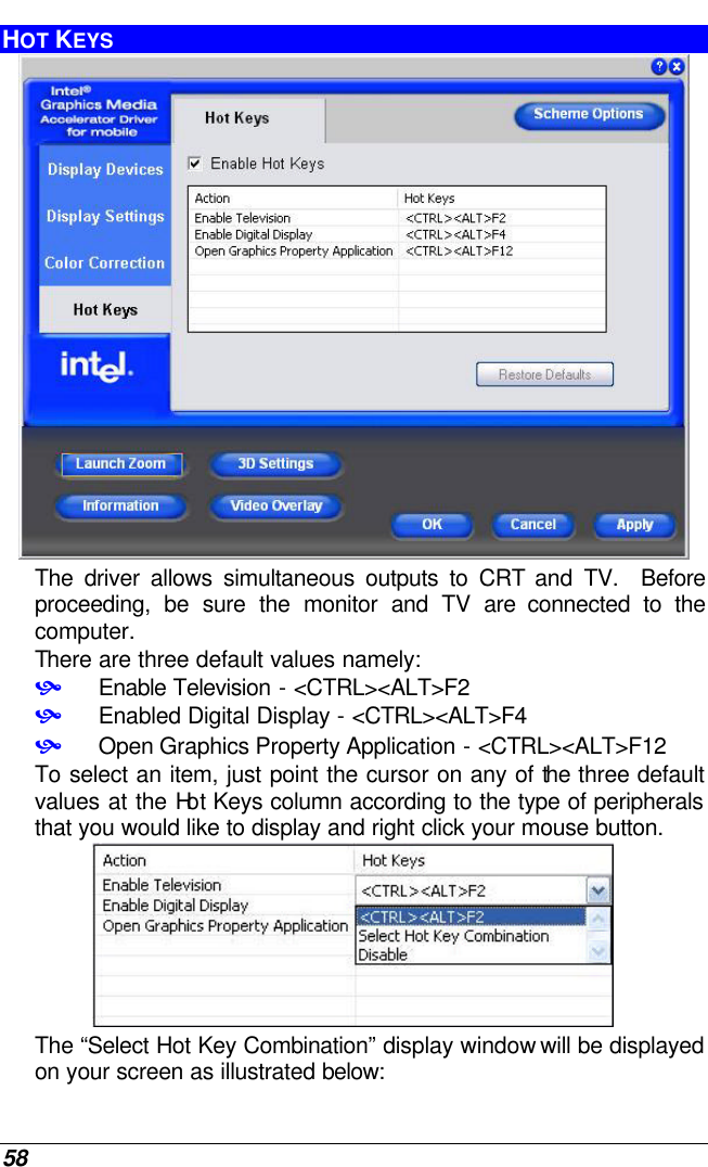  58 HOT KEYS  The driver allows simultaneous outputs to CRT and TV.  Before proceeding, be sure the monitor and TV are connected to the computer. There are three default values namely:  • Enable Television - &lt;CTRL&gt;&lt;ALT&gt;F2 • Enabled Digital Display - &lt;CTRL&gt;&lt;ALT&gt;F4 • Open Graphics Property Application - &lt;CTRL&gt;&lt;ALT&gt;F12 To select an item, just point the cursor on any of the three default values at the Hot Keys column according to the type of peripherals that you would like to display and right click your mouse button.  The “Select Hot Key Combination” display window will be displayed on your screen as illustrated below: 