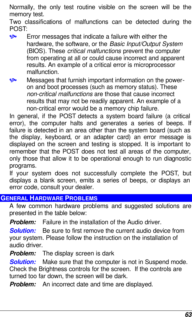  63 Normally, the only test routine visible on the screen will be the memory test. Two classifications of malfunctions can be detected during the POST: • Error messages that indicate a failure with either the hardware, the software, or the Basic Input/Output System (BIOS). These critical malfunctions prevent the computer from operating at all or could cause incorrect and apparent results. An example of a critical error is microprocessor malfunction. • Messages that furnish important information on the power-on and boot processes (such as memory status). These non-critical malfunctions are those that cause incorrect results that may not be readily apparent. An example of a non-critical error would be a memory chip failure. In general, if the POST detects a system board failure (a critical error), the computer halts and generates a series of beeps. If failure is detected in an area other than the system board (such as the display, keyboard, or an adapter card) an error message is displayed on the screen and testing is stopped. It is important to remember that the POST does not test all areas of the computer, only those that allow it to be operational enough to run diagnostic programs.  If your system does not successfully complete the POST, but displays a blank screen, emits a series of beeps, or displays an error code, consult your dealer. GENERAL HARDWARE PROBLEMS  A few common hardware problems and suggested solutions are presented in the table below: Problem: Failure in the installation of the Audio driver. Solution: Be sure to first remove the current audio device from your system. Please follow the instruction on the installation of audio driver. Problem: The display screen is dark Solution: Make sure that the computer is not in Suspend mode. Check the Brightness controls for the screen.  If the controls are turned too far down, the screen will be dark. Problem: An incorrect date and time are displayed. 