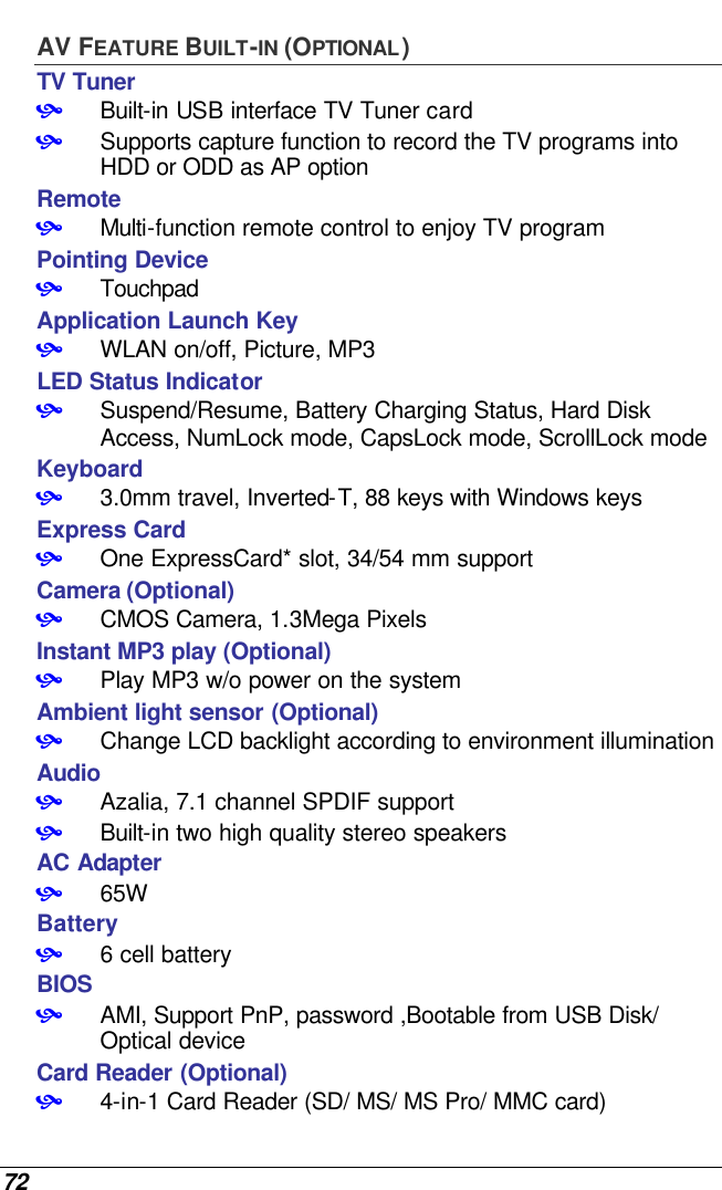  72 AV FEATURE BUILT-IN (OPTIONAL) TV Tuner • Built-in USB interface TV Tuner card • Supports capture function to record the TV programs into HDD or ODD as AP option Remote • Multi-function remote control to enjoy TV program Pointing Device • Touchpad Application Launch Key • WLAN on/off, Picture, MP3 LED Status Indicator • Suspend/Resume, Battery Charging Status, Hard Disk Access, NumLock mode, CapsLock mode, ScrollLock mode  Keyboard • 3.0mm travel, Inverted-T, 88 keys with Windows keys Express Card  • One ExpressCard* slot, 34/54 mm support Camera (Optional) • CMOS Camera, 1.3Mega Pixels Instant MP3 play (Optional) • Play MP3 w/o power on the system Ambient light sensor (Optional) • Change LCD backlight according to environment illumination  Audio • Azalia, 7.1 channel SPDIF support • Built-in two high quality stereo speakers AC Adapter • 65W Battery • 6 cell battery  BIOS • AMI, Support PnP, password ,Bootable from USB Disk/ Optical device Card Reader (Optional) • 4-in-1 Card Reader (SD/ MS/ MS Pro/ MMC card) 